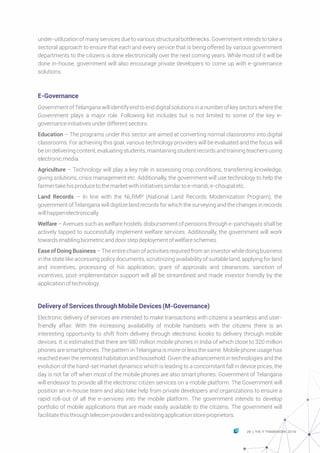 under-utilizationofmanyservicesduetovariousstructuralbottlenecks.Governmentintendstotakea
sectoral approach to ensure that each and every service that is being offered by various government
departments to the citizens is done electronically over the next coming years. While most of it will be
done in-house, government will also encourage private developers to come up with e-governance
solutions.
E-Governance
GovernmentofTelanganawillidentifyendtoenddigitalsolutionsinanumberofkeysectorswherethe
Government plays a major role. Following list includes but is not limited to some of the key e-
governanceinitiativesunderdifferentsectors:
Education – The programs under this sector are aimed at converting normal classrooms into digital
classrooms. For achieving this goal, various technology providers will be evaluated and the focus will
beondeliveringcontent,evaluatingstudents,maintainingstudentrecordsandtrainingteachersusing
electronicmedia.
Agriculture – Technology will play a key role in assessing crop conditions, transferring knowledge,
giving solutions, crisis management etc. Additionally, the government will use technology to help the
farmertakehisproducetothemarketwithinitiativessimilartoe-mandi,e-choupaletc.
Land Records – In line with the NLRMP (National Land Records Modernization Program), the
government of Telangana will digitize land records for which the surveying and the changes in records
willhappenelectronically
Welfare – Avenues such as welfare hostels, disbursement of pensions through e-panchayats shall be
actively tapped to successfully implement welfare services. Additionally, the government will work
towardsenablingbiometricanddoorstepdeploymentofwelfareschemes.
Ease of Doing Business – The entire chain of activities required from an investor while doing business
in the state like accessing policy documents, scrutinizing availability of suitable land, applying for land
and incentives, processing of his application, grant of approvals and clearances, sanction of
incentives, post-implementation support will all be streamlined and made investor friendly by the
applicationoftechnology.
DeliveryofServicesthroughMobileDevices(M-Governance)
Electronic delivery of services are intended to make transactions with citizens a seamless and user-
friendly affair. With the increasing availability of mobile handsets with the citizens there is an
interesting opportunity to shift from delivery through electronic kiosks to delivery through mobile
devices. It is estimated that there are 980 million mobile phones in India of which close to 320 million
phones are smartphones. The pattern in Telangana is more or less the same. Mobile phone usage has
reached even the remotest habitation and household. Given the advancement in technologies and the
evolution of the hand-set market dynamics which is leading to a concomitant fall in device prices, the
day is not far off when most of the mobile phones are also smart phones. Government of Telangana
will endeavor to provide all the electronic citizen services on a mobile platform. The Government will
position an in-house team and also take help from private developers and organizations to ensure a
rapid roll-out of all the e-services into the mobile platform. The government intends to develop
portfolio of mobile applications that are made easily available to the citizens. The government will
facilitatethisthroughtelecomprovidersandexistingapplicationstoreproprietors.
29 THE IT FRAMEWORK 2016|
 