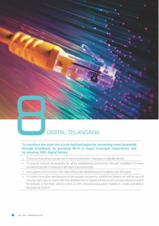 8To transform the state into a truly digitized region by connecting every household
through broadband, by providing Wi-Fi in major municipal corporations and
by ensuring 100% digital literacy
Ÿ ToensurethatatleastonepersonineveryhouseholdinTelanganaisdigitallyliterate
Ÿ To provide internet accessibility for all by establishing connectivity through broadband to every
householdandWi-Finetworkinallmajortownsandcities
Ÿ Everygovernmentschoolinthestatewillprovidedigitalliteracytostudentsover6thgrade
Ÿ To create innovative mechanisms to encourage companies, established players as well as up and
coming start-ups, to assist with the development of digital infrastructure and educational content
for schools in the state, and to come up with innovative/disruptive models to create and deliver
educationalcontent
DIGITAL TELANGANA
30 THE IT FRAMEWORK 2016|
 