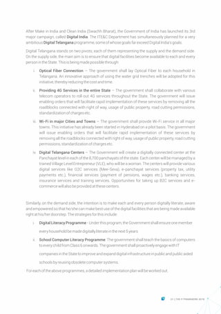 After Make in India and Clean India (Swachh Bharat), the Government of India has launched its 3rd
major campaign, called Digital India. The ITE&C Department has simultaneously planned for a very
ambitiousDigital Telanganaprogramme,someofwhosegoalsfarexceedDigitalIndia'sgoals.
Digital Telangana stands on two pivots; each of them representing the supply and the demand side.
On the supply side, the main aim is to ensure that digital facilities become available to each and every
personintheState.Thisisbeingmadepossiblethrough:
Ÿ i. Optical Fiber Connection – The government shall lay Optical Fiber to each household in
Telangana. An innovative approach of using the water grid trenches will be adopted for this
initiative,therebyreducingthecostandtime.
Ÿ ii. Providing 4G Services in the entire State – The government shall collaborate with various
telecom operators to roll out 4G services throughout the State. The government will issue
enabling orders that will facilitate rapid implementation of these services by removing all the
roadblocks connected with right of way, usage of public property, road cutting permissions,
standardizationofchargesetc.
Ÿ iii. Wi-Fi in major Cities and Towns – The government shall provide Wi-Fi service in all major
towns. This initiative has already been started in Hyderabad on a pilot basis. The government
will issue enabling orders that will facilitate rapid implementation of these services by
removing all the roadblocks connected with right of way, usage of public property, road cutting
permissions,standardizationofchargesetc.
Ÿ iv. Digital Telangana Centers – The Government will create a digitally connected center at the
Panchayat level in each of the 8,700 panchayats of the state. Each center will be managed by a
trained Village Level Entrepreneur (VLE), who will be a woman. The centers will provide various
digital services like G2C services (Mee-Seva), e-panchayat services (property tax, utility
payments etc.), financial services (payment of pensions, wages etc.), banking services,
insurance services and training services. Opportunities for taking up B2C services and e-
commercewillalsobeprovidedatthesecenters.
Similarly, on the demand side, the intention is to make each and every person digitally literate, aware
and empowered so that he/she can make best use of the digital facilities that are being made available
rightathis/herdoorstep.Thestrategiesforthisinclude:
Ÿ i. Digital LiteracyProgramme-Underthisprogram,theGovernmentshallensureonemember
Ÿ everyhouseholdbemadedigitallyliterateinthenext5years
Ÿ ii. School Computer Literacy Programme: The government shall teach the basics of computers
toeverychildfromClass6onwards.ThegovernmentshallproactivelyengagewithIT
Ÿ companiesintheStatetoimproveandexpanddigitalinfrastructureinpublicandpublicaided
Ÿ schoolsbyreusingobsoletecomputersystems.
Foreachoftheaboveprogrammes,adetailedimplementationplanwillbeworkedout.
31 THE IT FRAMEWORK 2016|
 