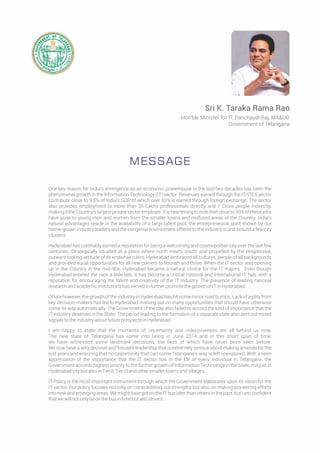 One key reason for India’s emergence as an economic powerhouse in the last two decades has been the
phenomenal growth in the Information Technology (IT) sector. Revenues earned through the IT/ITES sector
contribute close to 9.5% of India’s GDP of which over 65% is earned through foreign exchange. The sector
also provides employment to more than 35 Lakhs professionals directly and 1 Crore people indirectly,
making it the Country’s largest private sector employer. It is heartening to note that close to 50% of these jobs
have gone to young men and women from the smaller towns and mofussil areas of the Country. India’s
natural advantages reside in the availability of a large talent pool, the entrepreneurial spirit shown by our
home-grown industry leaders and the congenial environment offered to the industry in and around a few city
clusters.
Hyderabad has justiﬁably earned a reputation for being a welcoming and cosmopolitan city over the last few
centuries. Strategically situated at a place where north meets south, and propelled by the progressive,
outward looking attitude of its erstwhile rulers, Hyderabad embraced all cultures, people of all backgrounds
and provided equal opportunities for all new comers to ﬂourish and thrive. When the IT sector was opening
up in the Country in the mid-90s, Hyderabad became a natural choice for the IT majors. Even though
Hyderabad entered the race a little late, it has become a critical national and international IT hub, with a
reputation for encouraging the talent and creativity of the IT industry. The presence of leading national
researchandacademicinstitutionshasservedtofurtherpromotethegrowthofITinHyderabad.
Of late however, the growth of the industry in Hyderabad has hit some minor road bumps. Lack of agility from
key decision-makers has led to Hyderabad missing out on many opportunities that should have otherwise
come its way automatically. The Government of the day also failed to accord the kind of importance that the
IT industry deserves in the State. The period leading to the formation of a separate state also sent out mixed
signalstotheindustryaboutfutureprospectsinHyderabad.
I am happy to state that the moments of uncertainty and indecisiveness are all behind us now.
The new state of Telangana has come into being in June 2014 and in this short span of time,
we have witnessed some landmark decisions, the likes of which have never been seen before.
We now have a very decisive and focused leadership that is extremely serious about making amends for the
lost years and ensuring that no opportunity that can come Telangana’s way is left unexplored. With a keen
appreciation of the importance that the IT sector has in the life of every individual in Telangana, the
Government accords highest priority to the further growth of Information Technology in the State, not just in
HyderabadcitybutalsoinTierII,TierIIIandothersmallertownsandvillages.
IT Policy is the most important instrument through which the Government elaborates upon its vision for the
IT sector. Our policy focuses not only on consolidating our strengths but also on making pioneering efforts
into new and emerging areas. We might have got on the IT bus later than others in the past, but I am conﬁdent
thatwewillnotonlybeonthebusintimebutalsodriveit.
MESSAGE
Sri K. Taraka Rama Rao
Hon'ble Minister for IT, Panchayat Raj, MA&UD
Government of Telangana
 