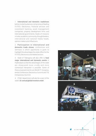 Ÿ 1. International and domestic roadshows
before invited audiences comprising of leading
IT/ITES, Electronics, financial services and
investment banking, asset management
companies, property development firms and
International governments, heads of missions
in India, academic community, thought leaders,
international and national media heads,
opinionmakersandinfluencers.
Ÿ
Ÿ 2. Participation in international and
domestic trade shows, conferences and
seminars in which opportunity is given to
highlight the advantages the state offers for the
IT/ITES,Electronicsandrelatedsectors.
Ÿ 3. State of Telangana will also offer to host
major international and domestic events in
Hyderabad so that the advantages of the state
are showcased more vividly and more
contextual interaction is possible. Some of
these proposed events are World IT Congress,
eIndia Conference, Electronics Summit and TIE
EntrepreneurSummit.
Ÿ 4. ITE&C department will also be a part of the
state’sbi-annual global investorsmeet.
33 THE IT FRAMEWORK 2016|
 