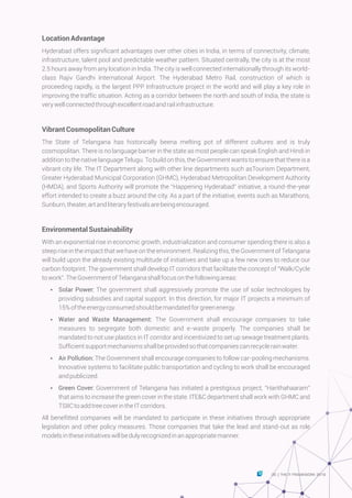 LocationAdvantage
Hyderabad offers significant advantages over other cities in India, in terms of connectivity, climate,
infrastructure, talent pool and predictable weather pattern. Situated centrally, the city is at the most
2.5 hours away from any location in India. The city is well connected internationally through its world-
class Rajiv Gandhi International Airport. The Hyderabad Metro Rail, construction of which is
proceeding rapidly, is the largest PPP Infrastructure project in the world and will play a key role in
improving the traffic situation. Acting as a corridor between the north and south of India, the state is
verywellconnectedthroughexcellentroadandrailinfrastructure.
VibrantCosmopolitanCulture
The State of Telangana has historically beena melting pot of different cultures and is truly
cosmopolitan. There is no language barrier in the state as most people can speak English and Hindi in
addition to the native language Telugu. To build on this, the Government wants to ensure that there is a
vibrant city life. The IT Department along with other line departments such asTourism Department,
Greater Hyderabad Municipal Corporation (GHMC), Hyderabad Metropolitan Development Authority
(HMDA), and Sports Authority will promote the “Happening Hyderabad” initiative, a round-the-year
effort intended to create a buzz around the city. As a part of the initiative, events such as Marathons,
Sunburn,theater,artandliteraryfestivalsarebeingencouraged.
EnvironmentalSustainability
With an exponential rise in economic growth, industrialization and consumer spending there is also a
steep rise in the impact that we have on the environment. Realizing this, the Government of Telangana
will build upon the already existing multitude of initiatives and take up a few new ones to reduce our
carbon footprint. The government shall develop IT corridors that facilitate the concept of “Walk/Cycle
towork”.TheGovernmentofTelanganashallfocusonthefollowingareas:
Ÿ Solar Power: The government shall aggressively promote the use of solar technologies by
providing subsidies and capital support. In this direction, for major IT projects a minimum of
15%oftheenergyconsumedshouldbemandatedforgreenenergy.
Ÿ Water and Waste Management: The Government shall encourage companies to take
measures to segregate both domestic and e-waste properly. The companies shall be
mandated to not use plastics in IT corridor and incentivized to set up sewage treatment plants.
Sufficientsupportmechanismsshallbeprovidedsothatcompaniescanrecyclerainwater.
Ÿ Air Pollution: The Government shall encourage companies to follow car-pooling mechanisms.
Innovative systems to facilitate public transportation and cycling to work shall be encouraged
andpublicized.
Ÿ Green Cover: Government of Telangana has initiated a prestigious project, “Harithahaaram”
that aims to increase the green cover in the state. ITE&C department shall work with GHMC and
TSIICtoaddtreecoverintheITcorridors.
All benefitted companies will be mandated to participate in these initiatives through appropriate
legislation and other policy measures. Those companies that take the lead and stand-out as role
modelsintheseinitiativeswillbedulyrecognizedinanappropriatemanner.
35 THE IT FRAMEWORK 2016|
 