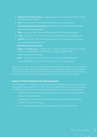 Ÿ 4. Electronic Service Delivery Wing – Led by the Director, ESD. This institution will look after ESD
andM-Governanceactivities
Ÿ 5. TSTS–ProcurementofITServicesandProductsforallgovernmentagencies
Ÿ 6. Communications &InfrastructureWing–HeadedbytheJt.Director,willlookaftersupply
Ÿ sideofDigitalTelanganaInitiatives
Ÿ 7. TASK–LedbyCEO,TASK.Thisinstitutionwillberesponsibleforallskillinginitiatives
Ÿ 8. T-Hub–LedbyCEO,T-Hub.Thisinstitutionwillpromoteinnovationandentrepreneurship
Ÿ 9. SoFTNET–LedbyCEO,SoFTNET.WillenableoutreachofTASK,E-Governanceprograms
Ÿ throughtelevision,onlinecontentetc.
Ÿ 10.Administration and FinanceWing
Ÿ 11. Officer on Special Duty for demand side of Digital Telangana Initiatives and focused
E-Governanceprogramsforhealth,education,agriculture,disasterreliefetc.
Ÿ (DigitalLiteracy/SchoolLiteracy)
Ÿ 12. SeMT–StateE-GovernanceMissionTeams–Ledbytheteamleader.Willtakethe
Ÿ responsibilityofadoptionofITsolutionsindifferentGovernmentdepartments.
Ÿ
These positions will be staffed by recruiting talented professionals from open market or talented
individuals under deputation from other institutions. ITE&C department will also engage professional
consultant organizations in the areas of IT/ITES, Electronics, New Initiatives like Gaming & Animation,
andPromotionstoensuremaximumglobaloutreachandincreasedinvestmentsinthestate.
InterfaceofITE&CDepartmentwithotherDepartments
The ITE&C department will also drive change across other Government departments and help them in
every possible way to upgrade their IT systems to function efficiently and offer citizen services better.
ThefollowingarrangementwillbefacilitatedinallGovernmentdepartmentstoenablethischange:
Ÿ i. AdedicatedITCellwillbecreatedineachdepartmentwhichwillliaisewithITE&Cdepartment
Ÿ forvariousITspecificinitiatives
Ÿ ii. Adedicatedpersonwillbeappointedineachdepartmentsformaintainingandupdating
Ÿ contentonthedepartmentwebsite
Ÿ iii. AnITbudgetwillbeallocatedbyeachofthedepartmentsforallITrelatedactivities
37 THE IT FRAMEWORK 2016|
 