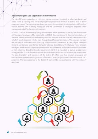 RestructuringofITE&CDepartmentatDistrictLevel
The role of IT in improving lives of citizens is gaining prominence not only in urban but also in rural
areas. There is a strong need for revamping the organizational structure at district level to derive
maximumimpact.Thecurrentset-upallowsonepersontooverseeadministrativetasksofITneedsof
various districts. This is clearly inadequate and the Government of Telangana proposes a new
frameworktotakeITtotherootsofthesociety.
A District IT officer, supported by 2 program managers, will be appointed for each of the districts. One
of the program manager will be responsible for ESD, E-Governance and M-Governance initiatives of
the state, thereby ensuring efficient delivery of citizen services, while the other will take responsibility
to help IT penetrate deeper into the state through Digital Telangana initiatives. This program manager
will place equal importance to both supply side (Broadband connection, 4G,Wifi, Digital Telangana
Centers) and demand side (School Computer Literacy, Digital Literacy) initiatives. These program
managers will be well-accomplished professionals who shall either be sourced from the open market
or from other line departments in the government. While it is important to pursue an aggressive
strategy to take IT to all districts, the state also realizes the importance of efficient use of resources.
The job description and objectives of the district IT officer and two program managers will
complement the already existing National Informatics Center (NIC) and State Informatics Center (SIC)
personnel. The tasks assigned to the district IT team will be non-overlapping with the existing IT
resources.
38 THE IT FRAMEWORK 2016|
 