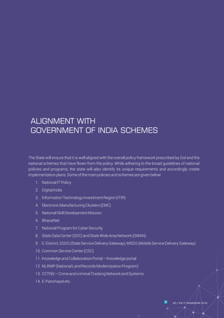 The State will ensure that it is well aligned with the overall policy framework prescribed by GoI and the
national schemes that have flown from the policy. While adhering to the broad guidelines of national
policies and programs, the state will also identify its unique requirements and accordingly create
implementationplans.Someofthemainpoliciesandschemesaregivenbelow:
Ÿ 1. NationalITPolicy
Ÿ 2. DigitalIndia
Ÿ 3. InformationTechnologyInvestmentRegion(ITIR)
Ÿ 4. ElectronicManufacturingClusters(EMC)
Ÿ 5. NationalSkillDevelopmentMission
Ÿ 6. BharatNet
Ÿ 7. NationalProgramforCyberSecurity
Ÿ 8. StateDataCenter(SDC)andStateWideAreaNetwork(SWAN)
Ÿ 9. E-District,SSDG(StateServiceDeliveryGateway),MSDG(MobileServiceDeliveryGateway)
Ÿ 10. CommonServiceCenter(CSC)
Ÿ 11. KnowledgeandCollaborationPortal–Knowledgeportal
Ÿ 12. NLRMP(NationalLandRecordsModernizationProgram)
Ÿ 13. CCTNS–CrimeandcriminalTrackingNetworkandSystems
Ÿ 14. E-Panchayatetc.
Ÿ
ALIGNMENT WITH
GOVERNMENT OF INDIA SCHEMES
39 THE IT FRAMEWORK 2016|
 