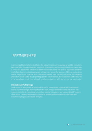 In achieving all tasks hitherto identified in the policy, the state will encourage all credible institutions
like Universities, Private companies, Non-Profit Organizations and Industry bodies to join hands with
it. The ITE&C department will strive to identify win-win situations with a range of partners and enter
into bi-lateral agreements as appropriate with partners across the spectrum. All these partnerships
will be forged in an objective and transparent manner after carrying out proper due diligence
(institution, private sector etc.). Depending upon the circumstances, the Government will the play role
o f a c a t a l y s t , a n d t h e a c t u a l i m p l e m e n t a t i o n w i l l b e d o n e b y p a r t n e r s .
International Partnerships
Government of Telangana shall proactively scout for opportunities to partner with International
bodies in order to bring in their expertise to the state. The government will enter into MoUs with
research institutions, international universities, regional ecosystems and various global IT clusters
of the world. These agreements will be aimed at bringing additional benefits to the state and
transforming its gaps into reliable strengths.
PARTNERSHIPS
41 THE IT FRAMEWORK 2016|
 