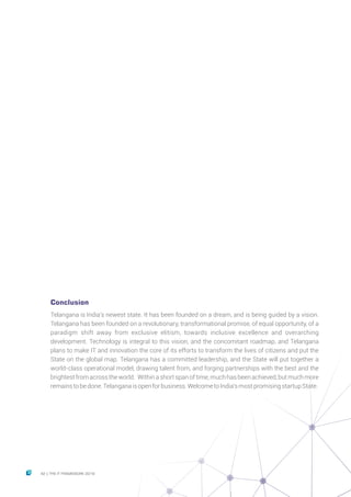 Conclusion
Telangana is India’s newest state. It has been founded on a dream, and is being guided by a vision.
Telangana has been founded on a revolutionary, transformational promise, of equal opportunity, of a
paradigm shift away from exclusive elitism, towards inclusive excellence and overarching
development. Technology is integral to this vision, and the concomitant roadmap, and Telangana
plans to make IT and innovation the core of its efforts to transform the lives of citizens and put the
State on the global map. Telangana has a committed leadership, and the State will put together a
world-class operational model, drawing talent from, and forging partnerships with the best and the
brightest from across the world. Within a short span of time, much has been achieved, but much more
remainstobedone.Telanganaisopenforbusiness.WelcometoIndia’smostpromisingstartupState.
42 THE IT FRAMEWORK 2016|
 