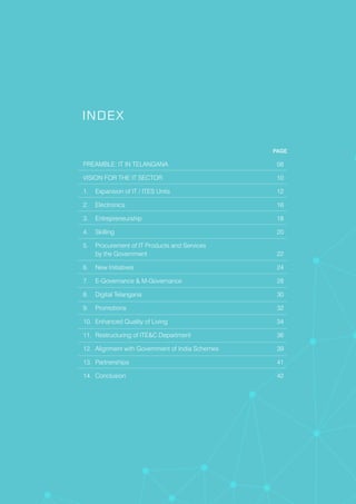 PAGE
PREAMBLE: IT IN TELANGANA 08
VISION FOR THE IT SECTOR 10
1. Expansion of IT / ITES Units 12
2. Electronics 16
3. Entrepreneurship 18
4. Skilling 20
5. Procurement of IT Products and Services
by the Government 22
6. New Initiatives 24
7. E-Governance & M-Governance 28
8. Digital Telangana 30
9. Promotions 32
10. Enhanced Quality of Living 34
11. Restructuring of ITE&C Department 36
12. Alignment with Government of India Schemes 39
13. Partnerships 41
14. Conclusion 42
INDEX
 