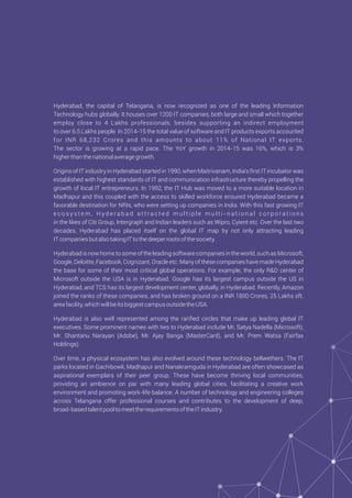 Hyderabad, the capital of Telangana, is now recognized as one of the leading Information
Technology hubs globally. It houses over 1200 IT companies, both large and small which together
employ close to 4 Lakhs professionals, besides supporting an indirect employment
to over 6.5 Lakhs people. In 2014-15 the total value of software and IT products exports accounted
for INR 68,232 Crores and this amounts to about 11% of National IT exports.
The sector is growing at a rapid pace. The YoY growth in 2014-15 was 16%, which is 3%
higherthanthenationalaveragegrowth.
Origins of IT industry in Hyderabad started in 1990, when Maitrivanam, India's ﬁrst IT incubator was
established with highest standards of IT and communication infrastructure thereby propelling the
growth of local IT entrepreneurs. In 1992, the IT Hub was moved to a more suitable location in
Madhapur and this coupled with the access to skilled workforce ensured Hyderabad became a
favorable destination for NRIs, who were setting up companies in India. With this fast growing IT
e c o s y s t e m , H y d e r a b a d a t t r a c t e d m u l t i p l e m u l t i - n a t i o n a l c o r p o r a t i o n s
in the likes of Citi Group, Intergraph and Indian leaders such as Wipro, Cyient etc. Over the last two
decades, Hyderabad has placed itself on the global IT map by not only attracting leading
ITcompaniesbutalsotakingITtothedeeperrootsofthesociety.
Hyderabad is now home to some of the leading software companies in the world, such as Microsoft,
Google, Deloitte, Facebook, Cognizant, Oracle etc. Many of these companies have made Hyderabad
the base for some of their most critical global operations. For example, the only R&D center of
Microsoft outside the USA is in Hyderabad. Google has its largest campus outside the US in
Hyderabad, and TCS has its largest development center, globally, in Hyderabad. Recently, Amazon
joined the ranks of these companies, and has broken ground on a INR 1800 Crores, 25 Lakhs sft.
areafacility,whichwillbeitsbiggestcampusoutsidetheUSA.
Hyderabad is also well represented among the rariﬁed circles that make up leading global IT
executives. Some prominent names with ties to Hyderabad include Mr. Satya Nadella (Microsoft),
Mr. Shantanu Narayan (Adobe), Mr. Ajay Banga (MasterCard), and Mr. Prem Watsa (Fairfax
Holdings).
Over time, a physical ecosystem has also evolved around these technology bellwethers. The IT
parks located in Gachibowli, Madhapur and Nanakramguda in Hyderabad are often showcased as
aspirational exemplars of their peer group. These have become thriving local communities,
providing an ambience on par with many leading global cities, facilitating a creative work
environment and promoting work-life balance. A number of technology and engineering colleges
across Telangana offer professional courses and contributes to the development of deep,
broad-basedtalentpooltomeettherequirementsoftheITindustry.
 