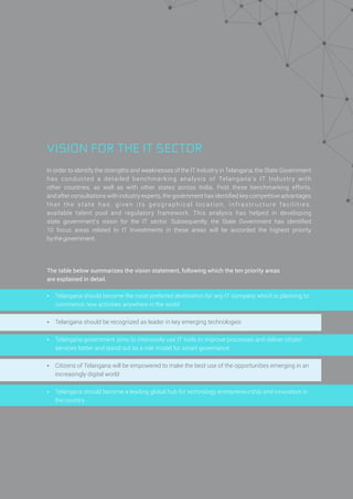 VISION FOR THE IT SECTOR
In order to identify the strengths and weaknesses of the IT Industry in Telangana, the State Government
has conducted a detailed benchmarking analysis of Telangana’s IT Industry with
other countries, as well as with other states across India. Post these benchmarking efforts,
and after consultations with industry experts, the government has identiﬁed key competitive advantages
that the state has, given its geographical location, infrastructure facilities,
available talent pool and regulatory framework. This analysis has helped in developing
state government’s vision for the IT sector. Subsequently, the State Government has identiﬁed
10 focus areas related to IT Investments in these areas will be accorded the highest priority
bythegovernment.
The table below summarizes the vision statement, following which the ten priority areas
are explained in detail.
Ÿ Telangana should become the most preferred destination for any IT company which is planning to
commence new activities anywhere in the world
Ÿ Telangana should be recognized as leader in key emerging technologies
Ÿ Telangana government aims to intensively use IT tools to improve processes and deliver citizen
services better and stand out as a role model for smart governance
Ÿ Citizens of Telangana will be empowered to make the best use of the opportunities emerging in an
increasingly digital world
Ÿ Telangana should become a leading global hub for technology entrepreneurship and innovation in
the country
 