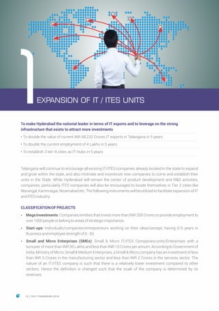 To make Hyderabad the national leader in terms of IT exports and to leverage on the strong
infrastructure that exists to attract more investments
• To double the value of current INR 68,232 Crores IT exports in Telangana in 5 years
• To double the current employment of 4 Lakhs in 5 years
• To establish 3 tier-II cities as IT Hubs in 5 years
Telangana will continue to encourage all existing IT/ITES companies already located in the state to expand
and grow within the state, and also motivate and incentivize new companies to come and establish their
units in the State. While Hyderabad will remain the center of product development and R&D activities,
companies, particularly ITES companies will also be encouraged to locate themselves in Tier 2 cities like
Warangal, Karimnagar, Nizamabad etc. The following instruments will be utilized to facilitate expansion of IT
andITESindustry.
CLASSIFICATIONOFPROJECTS
Ÿ Mega Investments: Companies/entities that invest more than INR 200 Crores or provide employment to
over1000peopleorbelongtoareasofstrategicimportance.
Ÿ Start-ups: Individuals/companies/entrepreneurs working on their idea/concept, having 0-5 years in
Businessandemployeestrengthof0-50.
Ÿ Small and Micro Enterprises (SMEs): Small & Micro IT/ITES Companies/units/Enterprises with a
turnover of more than INR 50 Lakhs and less than INR 10 Crores per annum. According to Government of
India, Ministry of Micro, Small & Medium Enterprises, a Small & Micro company has an investment of less
than INR 5 Crores in the manufacturing sector and less than INR 2 Crores in the services sector. The
nature of an IT/ITES company is such that there is a relatively lower investment compared to other
sectors. Hence the definition is changed such that the scale of the company is determined by its
revenues.
EXPANSION OF IT / ITES UNITS1
12 THE IT FRAMEWORK 2016|
 