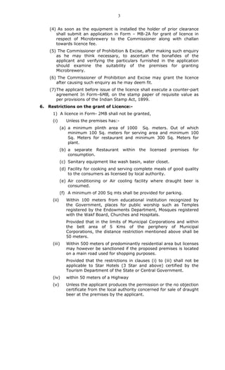 3
(4) As soon as the equipment is installed the holder of prior clearance
shall submit an application in Form – MB-2A for grant of licence in
respect of Microbrewery to the Commissioner along with challan
towards licence fee.
(5) The Commissioner of Prohibition & Excise, after making such enquiry
as he may think necessary, to ascertain the bonafides of the
applicant and verifying the particulars furnished in the application
should examine the suitability of the premises for granting
Microbrewery.
(6) The Commissioner of Prohibition and Excise may grant the licence
after causing such enquiry as he may deem fit.
(7)The applicant before issue of the licence shall execute a counter-part
agreement In Form–6MB, on the stamp paper of requisite value as
per provisions of the Indian Stamp Act, 1899.
6. Restrictions on the grant of Licence:-
1) A licence in Form- 2MB shall not be granted,
(i) Unless the premises has:-
(a) a minimum plinth area of 1000 Sq. meters. Out of which
minimum 100 Sq. meters for serving area and minimum 100
Sq. Meters for restaurant and minimum 300 Sq. Meters for
plant.
(b) a separate Restaurant within the licensed premises for
consumption.
(c) Sanitary equipment like wash basin, water closet.
(d) Facility for cooking and serving complete meals of good quality
to the consumers as licensed by local authority.
(e) Air conditioning or Air cooling facility where draught beer is
consumed.
(f) A minimum of 200 Sq mts shall be provided for parking.
(ii) Within 100 meters from educational institution recognized by
the Government, places for public worship such as Temples
registered by the Endowments Department, Mosques registered
with the Wakf Board, Churches and Hospitals.
Provided that in the limits of Municipal Corporations and within
the belt area of 5 Kms of the periphery of Municipal
Corporations, the distance restriction mentioned above shall be
50 meters.
(iii) Within 500 meters of predominantly residential area but licenses
may however be sanctioned if the proposed premises is located
on a main road used for shopping purposes.
Provided that the restrictions in clauses (i) to (iii) shall not be
applicable to Star Hotels (3 Star and above) certified by the
Tourism Department of the State or Central Government.
(iv) within 50 meters of a Highway
(v) Unless the applicant produces the permission or the no objection
certificate from the local authority concerned for sale of draught
beer at the premises by the applicant.
 