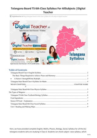 11/11
Telangana Board TS 6th Class Syllabus For AllSubjects |Digital
Teacher
Table of Contents
Telangana Board Class 6 English Syllabus ..................................................................................................... 2
The Basic Things Required to Achieve Peace and Harmony:..................................................................... 3
 A Nation’s StrengthWilma Rudolph........................................................................................................ 3
Telangana State Board Class 6 Syllabus for Maths......................................................................................... 4
NO.OF CHAPTERS........................................................................................................... CHAPTER NAME
5
Telangana State Board 6th Class Physics Syllabus ......................................................................................... 5
The Types of Magnets:........................................................................................................................................ 5
Telangana TS 6th Class Textbook Biology Syllabus....................................................................................... 6
Food Ingredients:............................................................................................................................................. 7
Source Of Food – Explanation ........................................................................................................................ 7
Telangana State Board 6th Class Social Syllabus............................................................................................ 8
Unit 1 Reading and Making Maps................................................................................................................... 9
Here, we have provided complete English, Maths, Physics, Biology, Social, Syllabus for all the (ts)
telangana-students who are studying in Class 6. Students can check subject- wise syllabus, which
digitalteacher.in/blog/telangana-board-ts-6th-class-syllabus-for-all-subjects-digital-teacher/
 