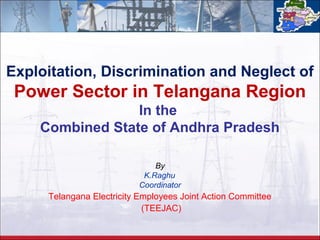 Exploitation, Discrimination and Neglect of 
Power Sector in Telangana Region 
In the 
Combined State of Andhra Pradesh 
By 
K.Raghu 
Coordinator 
Telangana Electricity Employees Joint Action Committee 
(TEEJAC) 
 