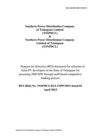 Southern Power Distribution Company of Telangana Limited (TSSPDCL)
Southern Power Distribution Company
of Telangana Limited
(TSSPDCL)
&
Northern Power Distribution Company
Limited of Telangana
(TSNPDCL)
SOLAR RFS DOCUMENT
Request for Selection (RFS) document for selection of
Solar PV developers in the State of Telangana for
procuring 2000 MW through tariff based competitive
bidding process
RFS (Bid) No. TSSPDCL/01/LTSPP/2015 dated 01
April 2015
 