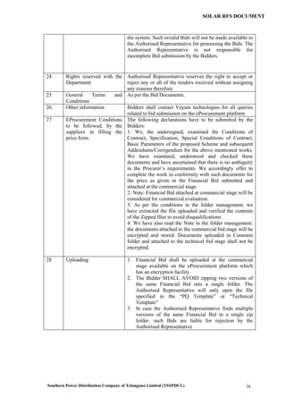 Southern Power Distribution Company of Telangana Limited (TSSPDCL) ix
SOLAR RFS DOCUMENT
the system. Such invalid Bids will not be made available to
the Authorised Representative for processing the Bids. The
Authorised Representative is not responsible for
incomplete Bid submission by the Bidders.
24 Rights reserved with the
Department
Authorised Representative reserves the right to accept or
reject any or all of the tenders received without assigning
any reasons therefore.
25 General Terms and
Conditions
As per the Bid Documents.
26. Other information Bidders shall contact Vayam technologies for all queries
related to bid submission on the eProcurement platform
27 EProcurement Conditions
to be followed, by the
suppliers in filling the
price form.
The following declarations have to be submitted by the
Bidders:
1: We, the undersigned, examined the Conditions of
Contract, Specification, Special Conditions of Contract,
Basic Parameters of the proposed Scheme and subsequent
Addendums/Corrigendum for the above mentioned works.
We have examined, understood and checked these
documents and have ascertained that there is no ambiguity
in the Procurer’s requirements. We accordingly offer to
complete the work in conformity with such documents for
the price as given in the Financial Bid submitted and
attached at the commercial stage
2: Note: Financial Bid attached at commercial stage will be
considered for commercial evaluation.
3: As per the conditions in the folder management, we
have extracted the file uploaded and verified the contents
of the Zipped files to avoid disqualifications
4: We have also read the Note in the folder management;
the documents attached to the commercial bid stage will be
encrypted and stored. Documents uploaded in Common
folder and attached to the technical bid stage shall not be
encrypted.
28 Uploading 1. Financial Bid shall be uploaded at the commercial
stage available on the eProcurement platform which
has an encryption facility
2. The Bidder SHALL AVOID zipping two versions of
the same Financial Bid into a single folder. The
Authorised Representative will only open the file
specified in the “PQ Template” or “Technical
Template”
3. In case the Authorised Representative finds multiple
versions of the same Financial Bid in a single zip
folder, such Bids are liable for rejection by the
Authorised Representative
 