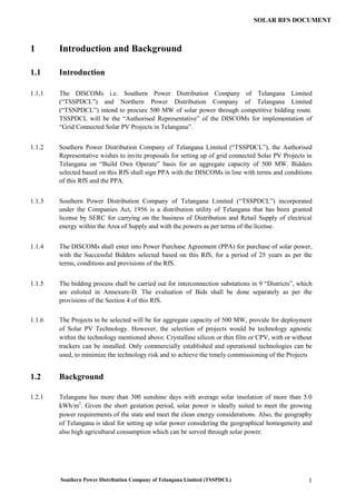 Southern Power Distribution Company of Telangana Limited (TSSPDCL) 1
SOLAR RFS DOCUMENT
1 Introduction and Background
1.1 Introduction
1.1.1 The DISCOMs i.e. Southern Power Distribution Company of Telangana Limited
(“TSSPDCL”) and Northern Power Distribution Company of Telangana Limited
(“TSNPDCL”) intend to procure 500 MW of solar power through competitive bidding route.
TSSPDCL will be the “Authorised Representative” of the DISCOMs for implementation of
“Grid Connected Solar PV Projects in Telangana”.
1.1.2 Southern Power Distribution Company of Telangana Limited (“TSSPDCL”), the Authorised
Representative wishes to invite proposals for setting up of grid connected Solar PV Projects in
Telangana on “Build Own Operate” basis for an aggregate capacity of 500 MW. Bidders
selected based on this RfS shall sign PPA with the DISCOMs in line with terms and conditions
of this RfS and the PPA.
1.1.3 Southern Power Distribution Company of Telangana Limited (“TSSPDCL”) incorporated
under the Companies Act, 1956 is a distribution utility of Telangana that has been granted
license by SERC for carrying on the business of Distribution and Retail Supply of electrical
energy within the Area of Supply and with the powers as per terms of the license.
1.1.4 The DISCOMs shall enter into Power Purchase Agreement (PPA) for purchase of solar power,
with the Successful Bidders selected based on this RfS, for a period of 25 years as per the
terms, conditions and provisions of the RfS.
1.1.5 The bidding process shall be carried out for interconnection substations in 9 “Districts”, which
are enlisted in Annexure-D. The evaluation of Bids shall be done separately as per the
provisions of the Section 4 of this RfS.
1.1.6 The Projects to be selected will be for aggregate capacity of 500 MW, provide for deployment
of Solar PV Technology. However, the selection of projects would be technology agnostic
within the technology mentioned above. Crystalline silicon or thin film or CPV, with or without
trackers can be installed. Only commercially established and operational technologies can be
used, to minimize the technology risk and to achieve the timely commissioning of the Projects
1.2 Background
1.2.1 Telangana has more than 300 sunshine days with average solar insolation of more than 5.0
kWh/m2
. Given the short gestation period, solar power is ideally suited to meet the growing
power requirements of the state and meet the clean energy considerations. Also, the geography
of Telangana is ideal for setting up solar power considering the geographical homogeneity and
also high agricultural consumption which can be served through solar power.
 