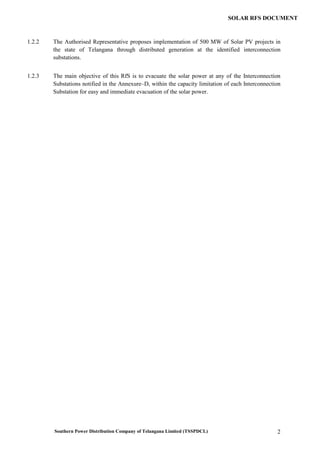 Southern Power Distribution Company of Telangana Limited (TSSPDCL) 2
SOLAR RFS DOCUMENT
1.2.2 The Authorised Representative proposes implementation of 500 MW of Solar PV projects in
the state of Telangana through distributed generation at the identified interconnection
substations.
1.2.3 The main objective of this RfS is to evacuate the solar power at any of the Interconnection
Substations notified in the Annexure–D, within the capacity limitation of each Interconnection
Substation for easy and immediate evacuation of the solar power.
 