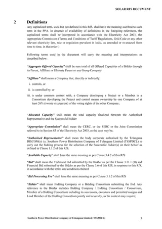 Southern Power Distribution Company of Telangana Limited (TSSPDCL) 3
SOLAR RFS DOCUMENT
2 Definitions
Any capitalized term, used but not defined in this RfS, shall have the meaning ascribed to such
term in the PPA. In absence of availability of definitions in the foregoing references, the
capitalized terms shall be interpreted in accordance with the Electricity Act 2003, the
Appropriate Commission (Terms and Conditions of Tariff Regulations, Grid Code or any other
relevant electricity law, rule or regulation prevalent in India, as amended or re-enacted from
time to time, in that order.)
Following terms used in the document will carry the meaning and interpretations as
described below:
“Aggregate Offered Capacity” shall be sum total of all Offered Capacities of a Bidder through
its Parent, Affiliate or Ultimate Parent or any Group Company
“Affiliate” shall mean a Company that, directly or indirectly,
i. controls, or
ii. is controlled by, or
iii. is under common control with, a Company developing a Project or a Member in a
Consortium developing the Project and control means ownership by one Company of at
least 26% (twenty six percent) of the voting rights of the other Company;
“Allocated Capacity” shall mean the total capacity finalized between the Authorised
Representative and the Successful Bidder
“Appropriate Commission” shall mean the CERC, or the SERC or the Joint Commission
referred to in Section 83 of the Electricity Act 2003, as the case may be;
“Authorised Representative” shall mean the body corporate authorised by the Telangana
DISCOM(s) i.e. Southern Power Distribution Company of Telangana Limited (TSSPDCL) to
carry out the bidding process for the selection of the Successful Bidder(s) on their behalf as
defined in Clause 1.1.2 of this RfS.
“Available Capacity” shall have the same meaning as per Clause 3.4.2 of this RfS
“Bid” shall mean the Technical Bid submitted by the Bidder as per the Clause 3.11.1 (B) and
Financial Bid submitted by the Bidder as per the Clause 3.6 of this RfS, in response to this RfS,
in accordance with the terms and conditions thereof
“Bid Processing Fee” shall have the same meaning as per Clause 3.1.2 of this RfS
“Bidder” shall mean Bidding Company or a Bidding Consortium submitting the Bid. Any
reference to the Bidder includes Bidding Company / Bidding Consortium / Consortium,
Member of a Bidding Consortium including its successors, executors and permitted assigns and
Lead Member of the Bidding Consortium jointly and severally, as the context may require;
 