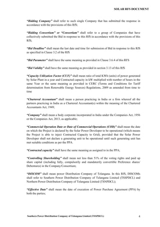 Southern Power Distribution Company of Telangana Limited (TSSPDCL) 4
SOLAR RFS DOCUMENT
“Bidding Company” shall refer to such single Company that has submitted the response in
accordance with the provisions of this RfS;
“Bidding Consortium” or “Consortium” shall refer to a group of Companies that have
collectively submitted the Bid in response to this RfS in accordance with the provisions of this
RfS;
“Bid Deadline” shall mean the last date and time for submission of Bid in response to this RfS
as specified in Clause 3.2 of the RfS
“Bid Parameter” shall have the same meaning as provided in Clause 3.6.4 of this RFS
“Bid Validity” shall have the same meaning as provided in section 3.13 of this RfS
“Capacity Utilization Factor (CUF)” shall mean ratio of total KWh (units) of power generated
by Solar Plant in a year and Contracted capacity in kW multiplied with number of hours in the
same Year or the same meaning as provided in CERC (Terms and Conditions for Tariff
determination from Renewable Energy Sources) Regulations, 2009 as amended from time to
time
“Chartered Accountant” shall mean a person practicing in India or a firm whereof all the
partners practicing in India as a Chartered Accountant(s) within the meaning of the Chartered
Accountants Act, 1949;
“Company” shall mean a body corporate incorporated in India under the Companies Act, 1956
or the Companies Act, 2013, as applicable;
“Commercial Operation Date or Date of Commercial Operations (COD)” shall mean the date
on which the Project is declared by the Solar Power Developer to be operational (which means
the Project is able to inject Contracted Capacity to Grid), provided that the Solar Power
Developer shall not declare a generating unit to be operational until such generating unit has
met suitable conditions as per the PPA.
“Contracted capacity” shall have the same meaning as assigned to in the PPA;
“Controlling Shareholding” shall mean not less than 51% of the voting rights and paid up
share capital (including fully, compulsorily and mandatorily convertible Preference shares/
Debentures) in the Company/Consortium;
“DISCOM” shall mean power Distribution Company of Telangana. In this RfS, DISCOMs
shall refer to Southern Power Distribution Company of Telangana Limited (TSSPDCL) and
Northern Power Distribution Company of Telangana Limited (TSNPDCL);
“Effective Date” shall mean the date of execution of Power Purchase Agreement (PPA) by
both the parties;
 