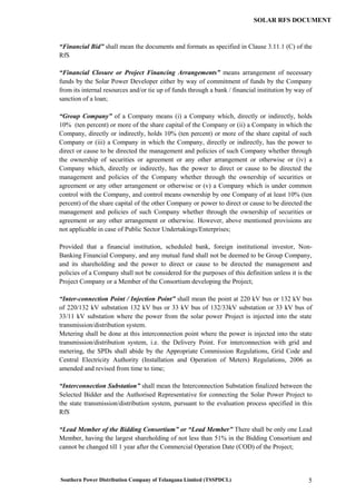 Southern Power Distribution Company of Telangana Limited (TSSPDCL) 5
SOLAR RFS DOCUMENT
“Financial Bid” shall mean the documents and formats as specified in Clause 3.11.1 (C) of the
RfS
“Financial Closure or Project Financing Arrangements” means arrangement of necessary
funds by the Solar Power Developer either by way of commitment of funds by the Company
from its internal resources and/or tie up of funds through a bank / financial institution by way of
sanction of a loan;
“Group Company” of a Company means (i) a Company which, directly or indirectly, holds
10% (ten percent) or more of the share capital of the Company or (ii) a Company in which the
Company, directly or indirectly, holds 10% (ten percent) or more of the share capital of such
Company or (iii) a Company in which the Company, directly or indirectly, has the power to
direct or cause to be directed the management and policies of such Company whether through
the ownership of securities or agreement or any other arrangement or otherwise or (iv) a
Company which, directly or indirectly, has the power to direct or cause to be directed the
management and policies of the Company whether through the ownership of securities or
agreement or any other arrangement or otherwise or (v) a Company which is under common
control with the Company, and control means ownership by one Company of at least 10% (ten
percent) of the share capital of the other Company or power to direct or cause to be directed the
management and policies of such Company whether through the ownership of securities or
agreement or any other arrangement or otherwise. However, above mentioned provisions are
not applicable in case of Public Sector Undertakings/Enterprises;
Provided that a financial institution, scheduled bank, foreign institutional investor, Non-
Banking Financial Company, and any mutual fund shall not be deemed to be Group Company,
and its shareholding and the power to direct or cause to be directed the management and
policies of a Company shall not be considered for the purposes of this definition unless it is the
Project Company or a Member of the Consortium developing the Project;
“Inter-connection Point / Injection Point” shall mean the point at 220 kV bus or 132 kV bus
of 220/132 kV substation 132 kV bus or 33 kV bus of 132/33kV substation or 33 kV bus of
33/11 kV substation where the power from the solar power Project is injected into the state
transmission/distribution system.
Metering shall be done at this interconnection point where the power is injected into the state
transmission/distribution system, i.e. the Delivery Point. For interconnection with grid and
metering, the SPDs shall abide by the Appropriate Commission Regulations, Grid Code and
Central Electricity Authority (Installation and Operation of Meters) Regulations, 2006 as
amended and revised from time to time;
“Interconnection Substation” shall mean the Interconnection Substation finalized between the
Selected Bidder and the Authorised Representative for connecting the Solar Power Project to
the state transmission/distribution system, pursuant to the evaluation process specified in this
RfS
“Lead Member of the Bidding Consortium” or “Lead Member” There shall be only one Lead
Member, having the largest shareholding of not less than 51% in the Bidding Consortium and
cannot be changed till 1 year after the Commercial Operation Date (COD) of the Project;
 