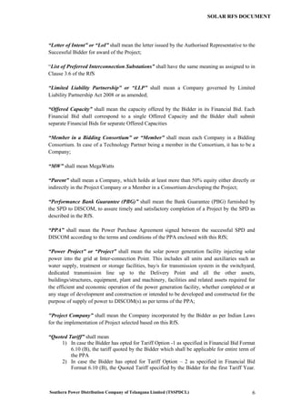 Southern Power Distribution Company of Telangana Limited (TSSPDCL) 6
SOLAR RFS DOCUMENT
“Letter of Intent” or “LoI” shall mean the letter issued by the Authorised Representative to the
Successful Bidder for award of the Project;
“List of Preferred Interconnection Substations” shall have the same meaning as assigned to in
Clause 3.6 of the RfS
“Limited Liability Partnership” or “LLP” shall mean a Company governed by Limited
Liability Partnership Act 2008 or as amended;
“Offered Capacity” shall mean the capacity offered by the Bidder in its Financial Bid. Each
Financial Bid shall correspond to a single Offered Capacity and the Bidder shall submit
separate Financial Bids for separate Offered Capacities
“Member in a Bidding Consortium” or “Member” shall mean each Company in a Bidding
Consortium. In case of a Technology Partner being a member in the Consortium, it has to be a
Company;
“MW” shall mean MegaWatts
“Parent” shall mean a Company, which holds at least more than 50% equity either directly or
indirectly in the Project Company or a Member in a Consortium developing the Project;
“Performance Bank Guarantee (PBG)” shall mean the Bank Guarantee (PBG) furnished by
the SPD to DISCOM, to assure timely and satisfactory completion of a Project by the SPD as
described in the RfS.
“PPA” shall mean the Power Purchase Agreement signed between the successful SPD and
DISCOM according to the terms and conditions of the PPA enclosed with this RfS;
“Power Project” or “Project” shall mean the solar power generation facility injecting solar
power into the grid at Inter-connection Point. This includes all units and auxiliaries such as
water supply, treatment or storage facilities, bay/s for transmission system in the switchyard,
dedicated transmission line up to the Delivery Point and all the other assets,
buildings/structures, equipment, plant and machinery, facilities and related assets required for
the efficient and economic operation of the power generation facility, whether completed or at
any stage of development and construction or intended to be developed and constructed for the
purpose of supply of power to DISCOM(s) as per terms of the PPA;
"Project Company” shall mean the Company incorporated by the Bidder as per Indian Laws
for the implementation of Project selected based on this RfS.
“Quoted Tariff” shall mean
1) In case the Bidder has opted for Tariff Option -1 as specified in Financial Bid Format
6.10 (B), the tariff quoted by the Bidder which shall be applicable for entire term of
the PPA
2) In case the Bidder has opted for Tariff Option – 2 as specified in Financial Bid
Format 6.10 (B), the Quoted Tariff specified by the Bidder for the first Tariff Year.
 