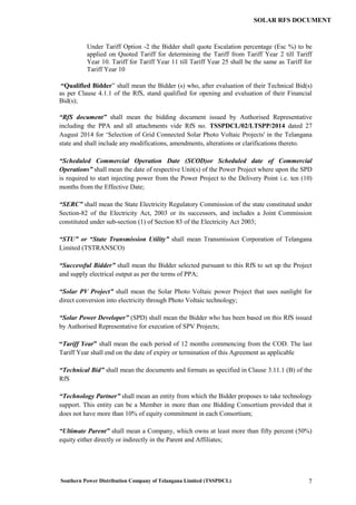 Southern Power Distribution Company of Telangana Limited (TSSPDCL) 7
SOLAR RFS DOCUMENT
Under Tariff Option -2 the Bidder shall quote Escalation percentage (Esc %) to be
applied on Quoted Tariff for determining the Tariff from Tariff Year 2 till Tariff
Year 10. Tariff for Tariff Year 11 till Tariff Year 25 shall be the same as Tariff for
Tariff Year 10
“Qualified Bidder” shall mean the Bidder (s) who, after evaluation of their Technical Bid(s)
as per Clause 4.1.1 of the RfS, stand qualified for opening and evaluation of their Financial
Bid(s);
“RfS document” shall mean the bidding document issued by Authorised Representative
including the PPA and all attachments vide RfS no. TSSPDCL/02/LTSPP/2014 dated 27
August 2014 for ‘Selection of Grid Connected Solar Photo Voltaic Projects' in the Telangana
state and shall include any modifications, amendments, alterations or clarifications thereto.
“Scheduled Commercial Operation Date (SCOD)or Scheduled date of Commercial
Operations” shall mean the date of respective Unit(s) of the Power Project where upon the SPD
is required to start injecting power from the Power Project to the Delivery Point i.e. ten (10)
months from the Effective Date;
“SERC” shall mean the State Electricity Regulatory Commission of the state constituted under
Section-82 of the Electricity Act, 2003 or its successors, and includes a Joint Commission
constituted under sub-section (1) of Section 83 of the Electricity Act 2003;
“STU” or “State Transmission Utility” shall mean Transmission Corporation of Telangana
Limited (TSTRANSCO)
“Successful Bidder” shall mean the Bidder selected pursuant to this RfS to set up the Project
and supply electrical output as per the terms of PPA;
“Solar PV Project” shall mean the Solar Photo Voltaic power Project that uses sunlight for
direct conversion into electricity through Photo Voltaic technology;
“Solar Power Developer” (SPD) shall mean the Bidder who has been based on this RfS issued
by Authorised Representative for execution of SPV Projects;
“Tariff Year” shall mean the each period of 12 months commencing from the COD. The last
Tariff Year shall end on the date of expiry or termination of this Agreement as applicable
“Technical Bid” shall mean the documents and formats as specified in Clause 3.11.1 (B) of the
RfS
“Technology Partner” shall mean an entity from which the Bidder proposes to take technology
support. This entity can be a Member in more than one Bidding Consortium provided that it
does not have more than 10% of equity commitment in each Consortium;
“Ultimate Parent” shall mean a Company, which owns at least more than fifty percent (50%)
equity either directly or indirectly in the Parent and Affiliates;
 