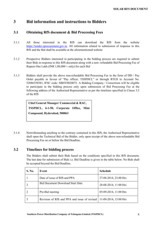 Southern Power Distribution Company of Telangana Limited (TSSPDCL) 8
SOLAR RFS DOCUMENT
3 Bid information and instructions to Bidders
3.1 Obtaining RfS document & Bid Processing Fees
3.1.1 All those interested in the RfS can download the RfS from the website
https://tender.eprocurement.gov.in. All information related to submission of response to this
RfS and the Bid shall be available at the aforementioned website
3.1.2 Prospective Bidders interested in participating in the bidding process are required to submit
their Bids in response to this RfS document along with a non- refundable Bid Processing Fee of
Rupees One Lakh (INR 1,00,000 /- only) for each Bid
3.1.3 Bidders shall provide the above non-refundable Bid Processing Fee in the form of DD / Pay
Order payable in favour of “Pay officer, TSSPDCL” or through RTGS to Account No.
52086558583, IFSC code: SBHY0020072. A Bidding Company / Consortium will be eligible
to participate in the bidding process only upon submission of Bid Processing Fee at the
following address of the Authorised Representative as per the timelines specified in Clause 3.2
of the RfS
3.1.4 Notwithstanding anything to the contrary contained in this RfS, the Authorised Representative
shall open the Technical Bid of the Bidder, only upon receipt of the above non-refundable Bid
Processing Fee on or before the Bid Deadline.
3.2 Timelines for bidding process
The Bidders shall submit their Bids based on the conditions specified in this RfS document.
The last date for submission of Bids i.e. Bid Deadline is given in the table below. No Bids shall
be accepted beyond the Bid Deadline.
S. No. Event Schedule
1 Date of issue of RfS and PPA 27-08-2014, 23:00 Hrs
2
Bid Document Download Start Date
28-08-2014, 11:00 Hrs
2 Pre-Bid meeting 05-09-2014, 11:00 Hrs
3 Revision of RfS and PPA and issue of revised 11-09-2014, 15:00 Hrs
Chief General Manager/ Commercial & RAC,
TSSPDCL, 6-1-50, Corporate Office, Mint
Compound, Hyderabad, 500063
 