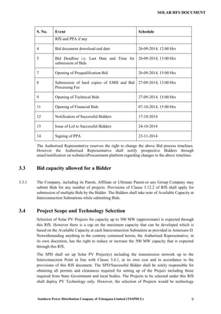 Southern Power Distribution Company of Telangana Limited (TSSPDCL) 9
SOLAR RFS DOCUMENT
S. No. Event Schedule
RfS and PPA if any
4 Bid document download end date 26-09-2014, 12:00 Hrs
5 Bid Deadline i.e. Last Date and Time for
submission of Bids
26-09-2014, 13:00 Hrs
7 Opening of Prequalification Bid 26-09-2014, 15:00 Hrs
8 Submission of hard copies of EMD and Bid
Processing Fee
27-09-2014, 13:00 Hrs
9 Opening of Technical Bids 27-09-2014, 15:00 Hrs
11 Opening of Financial Bids 07-10-2014, 15:00 Hrs
12 Notification of Successful Bidders 17-10-2014
13 Issue of LoI to Successful Bidders 24-10-2014
14 Signing of PPA 23-11-2014
The Authorised Representative reserves the right to change the above Bid process timelines.
However the Authorised Representative shall notify prospective Bidders through
email/notification on website/eProcurement platform regarding changes to the above timelines
3.3 Bid capacity allowed for a Bidder
3.3.1 The Company, including its Parent, Affiliate or Ultimate Parent-or any Group Company may
submit Bids for any number of projects. Provisions of Clause 3.12.2 of RfS shall apply for
submission of multiple Bids by the Bidder. The Bidders shall take note of Available Capacity at
Interconnection Substations while submitting Bids.
3.4 Project Scope and Technology Selection
Selection of Solar PV Projects for capacity up to 500 MW (approximate) is expected through
this RfS. However there is a cap on the maximum capacity that can be developed which is
based on the Available Capacity at each Interconnection Substation as provided in Annexure-D.
Notwithstanding anything to the contrary contained herein, the Authorised Representative, in
its own discretion, has the right to reduce or increase the 500 MW capacity that is expected
through this RfS.
The SPD shall set up Solar PV Project(s) including the transmission network up to the
Interconnection Point in line with Clause 3.4.1, at its own cost and in accordance to the
provisions of this RfS document. The SPD/Successful Bidder shall be solely responsible for
obtaining all permits and clearances required for setting up of the Project including those
required from State Government and local bodies. The Projects to be selected under this RfS
shall deploy PV Technology only. However, the selection of Projects would be technology
 