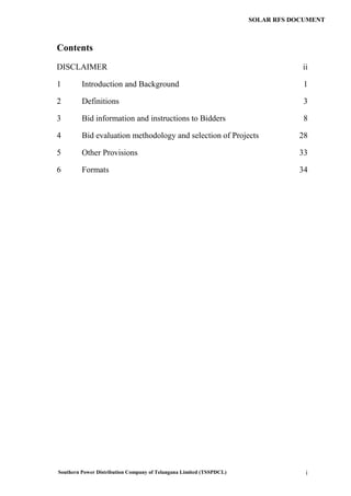 Southern Power Distribution Company of Telangana Limited (TSSPDCL) i
SOLAR RFS DOCUMENT
Contents
DISCLAIMER ii
1 Introduction and Background 1
2 Definitions 3
3 Bid information and instructions to Bidders 8
4 Bid evaluation methodology and selection of Projects 28
5 Other Provisions 33
6 Formats 34
 