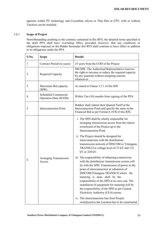 Southern Power Distribution Company of Telangana Limited (TSSPDCL) 10
SOLAR RFS DOCUMENT
agnostic within PV technology and Crystalline silicon or Thin film or CPV, with or without
Trackers can be installed.
3.4.1 Scope of Project
Notwithstanding anything to the contrary contained in this RFS, the detailed terms specified in
the draft PPA shall have overriding effect, provided, however, that any conditions or
obligations imposed on the Bidder hereunder this RFS shall continue to have effect in addition
to its obligations under the PPA
S.No. Scope Details
1 Contract Period (in years) 25 years from the COD of the Project
2 Required Capacity
500 MW. The Authorised Representative reserves
the right to increase or reduce the required capacity
by any quantum without assigning reasons
whatsoever
3 Maximum Bid capacity
(MW)
As stated in Clause 3.3.1 of this RfS
4
Scheduled Commercial
Operation Date (SCOD)
Within Ten (10) months from signing of the PPA
.
5 Interconnection Point
Bidders shall submit their Quoted Tariff at the
Interconnection Point and specify the same in the
Financial Bid as per Format 6.10 B of this RfS;
6
Arranging Transmission
Access
i. The SPD shall be wholly responsible for
arranging transmission access from the station
switchyard of the Project up to the
Interconnection Point
ii. The Project should be designed for
interconnection with the distribution/
transmission network of DISCOM or Telangana
TRANSCO at voltage level of 33 kV and 132
kV or 220 kV.
iii. The responsibility of obtaining connectivity
with the distribution/ transmission system will
lie with the SPD. Transmission of power to the
point of interconnection at substation of
DISCOM/Telangana TRANSCO where the
metering is done shall be the
responsibility of the SPD at its own cost. The
installation of equipment for metering will be
the responsibility of the SPD as per Central
Electricity Authority (CEA) norms.
iv. The interconnection line from Project
switchyard to the Location has to be constructed
 