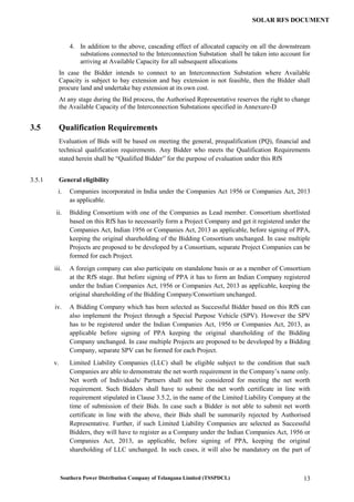 Southern Power Distribution Company of Telangana Limited (TSSPDCL) 13
SOLAR RFS DOCUMENT
4. In addition to the above, cascading effect of allocated capacity on all the downstream
substations connected to the Interconnection Substation shall be taken into account for
arriving at Available Capacity for all subsequent allocations
In case the Bidder intends to connect to an Interconnection Substation where Available
Capacity is subject to bay extension and bay extension is not feasible, then the Bidder shall
procure land and undertake bay extension at its own cost.
At any stage during the Bid process, the Authorised Representative reserves the right to change
the Available Capacity of the Interconnection Substations specified in Annexure-D
3.5 Qualification Requirements
Evaluation of Bids will be based on meeting the general, prequalification (PQ), financial and
technical qualification requirements. Any Bidder who meets the Qualification Requirements
stated herein shall be “Qualified Bidder” for the purpose of evaluation under this RfS
3.5.1 General eligibility
i. Companies incorporated in India under the Companies Act 1956 or Companies Act, 2013
as applicable.
ii. Bidding Consortium with one of the Companies as Lead member. Consortium shortlisted
based on this RfS has to necessarily form a Project Company and get it registered under the
Companies Act, Indian 1956 or Companies Act, 2013 as applicable, before signing of PPA,
keeping the original shareholding of the Bidding Consortium unchanged. In case multiple
Projects are proposed to be developed by a Consortium, separate Project Companies can be
formed for each Project.
iii. A foreign company can also participate on standalone basis or as a member of Consortium
at the RfS stage. But before signing of PPA it has to form an Indian Company registered
under the Indian Companies Act, 1956 or Companies Act, 2013 as applicable, keeping the
original shareholding of the Bidding Company/Consortium unchanged.
iv. A Bidding Company which has been selected as Successful Bidder based on this RfS can
also implement the Project through a Special Purpose Vehicle (SPV). However the SPV
has to be registered under the Indian Companies Act, 1956 or Companies Act, 2013, as
applicable before signing of PPA keeping the original shareholding of the Bidding
Company unchanged. In case multiple Projects are proposed to be developed by a Bidding
Company, separate SPV can be formed for each Project.
v. Limited Liability Companies (LLC) shall be eligible subject to the condition that such
Companies are able to demonstrate the net worth requirement in the Company’s name only.
Net worth of Individuals/ Partners shall not be considered for meeting the net worth
requirement. Such Bidders shall have to submit the net worth certificate in line with
requirement stipulated in Clause 3.5.2, in the name of the Limited Liability Company at the
time of submission of their Bids. In case such a Bidder is not able to submit net worth
certificate in line with the above, their Bids shall be summarily rejected by Authorised
Representative. Further, if such Limited Liability Companies are selected as Successful
Bidders, they will have to register as a Company under the Indian Companies Act, 1956 or
Companies Act, 2013, as applicable, before signing of PPA, keeping the original
shareholding of LLC unchanged. In such cases, it will also be mandatory on the part of
 