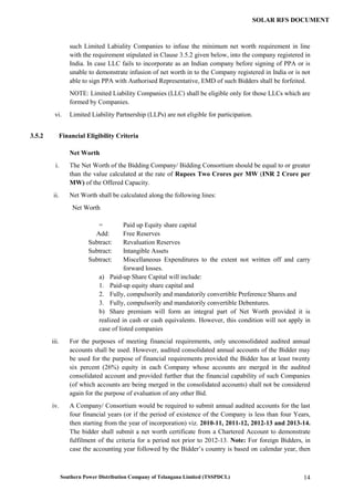 Southern Power Distribution Company of Telangana Limited (TSSPDCL) 14
SOLAR RFS DOCUMENT
such Limited Labiality Companies to infuse the minimum net worth requirement in line
with the requirement stipulated in Clause 3.5.2 given below, into the company registered in
India. In case LLC fails to incorporate as an Indian company before signing of PPA or is
unable to demonstrate infusion of net worth in to the Company registered in India or is not
able to sign PPA with Authorised Representative, EMD of such Bidders shall be forfeited.
NOTE: Limited Liability Companies (LLC) shall be eligible only for those LLCs which are
formed by Companies.
vi. Limited Liability Partnership (LLPs) are not eligible for participation.
3.5.2 Financial Eligibility Criteria
Net Worth
i. The Net Worth of the Bidding Company/ Bidding Consortium should be equal to or greater
than the value calculated at the rate of Rupees Two Crores per MW (INR 2 Crore per
MW) of the Offered Capacity.
ii. Net Worth shall be calculated along the following lines:
Net Worth
= Paid up Equity share capital
Add: Free Reserves
Subtract: Revaluation Reserves
Subtract: Intangible Assets
Subtract: Miscellaneous Expenditures to the extent not written off and carry
forward losses.
a) Paid-up Share Capital will include:
1. Paid-up equity share capital and
2. Fully, compulsorily and mandatorily convertible Preference Shares and
3. Fully, compulsorily and mandatorily convertible Debentures.
b) Share premium will form an integral part of Net Worth provided it is
realized in cash or cash equivalents. However, this condition will not apply in
case of listed companies
iii. For the purposes of meeting financial requirements, only unconsolidated audited annual
accounts shall be used. However, audited consolidated annual accounts of the Bidder may
be used for the purpose of financial requirements provided the Bidder has at least twenty
six percent (26%) equity in each Company whose accounts are merged in the audited
consolidated account and provided further that the financial capability of such Companies
(of which accounts are being merged in the consolidated accounts) shall not be considered
again for the purpose of evaluation of any other Bid.
iv. A Company/ Consortium would be required to submit annual audited accounts for the last
four financial years (or if the period of existence of the Company is less than four Years,
then starting from the year of incorporation) viz. 2010-11, 2011-12, 2012-13 and 2013-14.
The bidder shall submit a net worth certificate from a Chartered Account to demonstrate
fulfilment of the criteria for a period not prior to 2012-13. Note: For foreign Bidders, in
case the accounting year followed by the Bidder’s country is based on calendar year, then
 