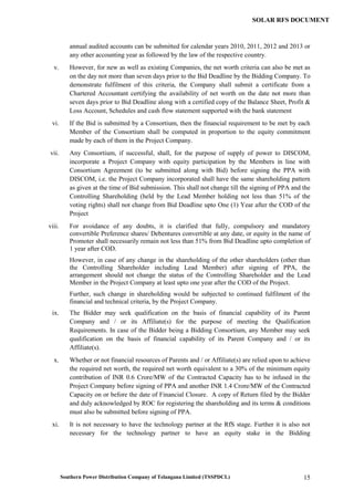 Southern Power Distribution Company of Telangana Limited (TSSPDCL) 15
SOLAR RFS DOCUMENT
annual audited accounts can be submitted for calendar years 2010, 2011, 2012 and 2013 or
any other accounting year as followed by the law of the respective country.
v. However, for new as well as existing Companies, the net worth criteria can also be met as
on the day not more than seven days prior to the Bid Deadline by the Bidding Company. To
demonstrate fulfilment of this criteria, the Company shall submit a certificate from a
Chartered Accountant certifying the availability of net worth on the date not more than
seven days prior to Bid Deadline along with a certified copy of the Balance Sheet, Profit &
Loss Account, Schedules and cash flow statement supported with the bank statement
vi. If the Bid is submitted by a Consortium, then the financial requirement to be met by each
Member of the Consortium shall be computed in proportion to the equity commitment
made by each of them in the Project Company.
vii. Any Consortium, if successful, shall, for the purpose of supply of power to DISCOM,
incorporate a Project Company with equity participation by the Members in line with
Consortium Agreement (to be submitted along with Bid) before signing the PPA with
DISCOM, i.e. the Project Company incorporated shall have the same shareholding pattern
as given at the time of Bid submission. This shall not change till the signing of PPA and the
Controlling Shareholding (held by the Lead Member holding not less than 51% of the
voting rights) shall not change from Bid Deadline upto One (1) Year after the COD of the
Project
viii. For avoidance of any doubts, it is clarified that fully, compulsory and mandatory
convertible Preference shares/ Debentures convertible at any date, or equity in the name of
Promoter shall necessarily remain not less than 51% from Bid Deadline upto completion of
1 year after COD.
However, in case of any change in the shareholding of the other shareholders (other than
the Controlling Shareholder including Lead Member) after signing of PPA, the
arrangement should not change the status of the Controlling Shareholder and the Lead
Member in the Project Company at least upto one year after the COD of the Project.
Further, such change in shareholding would be subjected to continued fulfilment of the
financial and technical criteria, by the Project Company.
ix. The Bidder may seek qualification on the basis of financial capability of its Parent
Company and / or its Affiliate(s) for the purpose of meeting the Qualification
Requirements. In case of the Bidder being a Bidding Consortium, any Member may seek
qualification on the basis of financial capability of its Parent Company and / or its
Affiliate(s).
x. Whether or not financial resources of Parents and / or Affiliate(s) are relied upon to achieve
the required net worth, the required net worth equivalent to a 30% of the minimum equity
contribution of INR 0.6 Crore/MW of the Contracted Capacity has to be infused in the
Project Company before signing of PPA and another INR 1.4 Crore/MW of the Contracted
Capacity on or before the date of Financial Closure. A copy of Return filed by the Bidder
and duly acknowledged by ROC for registering the shareholding and its terms & conditions
must also be submitted before signing of PPA.
xi. It is not necessary to have the technology partner at the RfS stage. Further it is also not
necessary for the technology partner to have an equity stake in the Bidding
 