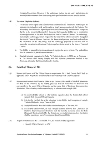Southern Power Distribution Company of Telangana Limited (TSSPDCL) 16
SOLAR RFS DOCUMENT
Company/Consortium. However if the technology partner has an equity participation in
Bidding Consortium then then such equity participation shall not exceed ten (10) percent.
3.5.3 Technical Eligibility Criteria
i. The Bidder shall deploy only commercially established and operational technologies to
minimize the technology risk and to achieve timely commissioning of the Projects. The
Bidder may indicate details regarding the selection of technology and its details along with
the Bid in the prescribed Format 6.9. However, the Successful Bidder has to confirm the
technology selected in line with the above at the time of Financial Closure. The technology,
including the technology partner, proposed at the time of Bid submission can be changed at
the time of Financial Closure. However, the Bidder shall provide proof and credentials to
the satisfaction of the DISCOM(s) that the technology proposed by him has been in
successful operation in at least one Project anywhere in the world at the time of Financial
Closure.
ii. The Bidder is required to furnish evidence of meeting the above criteria. The undertaking
shall be submitted as per enclosed Format 6.8.
iii. Detailed technical parameters for Solar PV Projects to be met by SPDs are at Annexure –
A. The Bidders shall strictly comply with the technical parameters detailed in the
Annexure-A to make the Project technically eligible.
3.6 Details of Financial Bid
3.6.1 Bidders shall quote tariff for Offered Capacity as per cause 3.6.2. Such Quoted Tariff shall be
applicable for all Projects the Bidder intends to develop under such Offered Capacity.
3.6.2 Bidder(s) shall submit their Financial Bid(s) as per Format 6.10 A and B of this RfS. More than
one Bid can be submitted by the Bidder, provided that not more than one Financial Bid
corresponds to the same Offered Capacity and the same List of Preferred Interconnection
Substations. The following conditions shall apply to submission of multiple Bids
a) In case the Bidder intends to offer multiple capacities, then the Bidder shall submit
separate Bids for each Offered Capacity
b) It is hereby clarified that a Bid submitted by the Bidder shall comprise of a single
Technical Bid and a single Financial Bid
c) Multiple Financial Bids shall not be submitted as a part of the same Bid
d) It is hereby clarified that, in case a Bidder submits multiple Bids , then List of
Preferred Interconnection Substations shall be mutually exclusive across the Bids
(Financial Bids) submitted by the Bidder and no single Interconnection Substation
shall be present as a part of two or more Bids (Financial Bids)
3.6.3 As part of the Financial Bid i.e. Format 6.10 B, the Bidders will be required to
 Specify Offered Capacity in MW
 