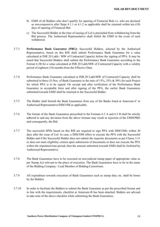 Southern Power Distribution Company of Telangana Limited (TSSPDCL) 18
SOLAR RFS DOCUMENT
b) EMD of all Bidders who don’t qualify for opening of Financial Bids i.e. who are declared
as non-responsive after Steps 4.1.1 or 4.1.2 as applicable shall be returned within ten (10)
days of opening of Financial Bid
c) The Successful Bidder at the time of issuing of LoI is precluded from withdrawing from the
Bid process. The Authorised Representative shall forfeit the EMD in the event of such
withdrawal.
3.7.3 Performance Bank Guarantee (PBG): Successful Bidders, selected by the Authorised
Representative, based on this RfS shall submit Performance Bank Guarantee for a value
calculated at INR 20 Lakh / MW of Contracted Capacity before the signing of PPA. It may be
noted that Successful Bidders shall submit the Performance Bank Guarantee according to the
Format 6.3B for a value calculated at INR 20 Lakh/MW of Contracted Capacity with a validity
period of eighteen (18) months from the Effective Date.
3.7.4 Performance Bank Guarantee calculated at INR.20 Lakh/MW of Contracted Capacity shall be
submitted in three (3) Nos. of Bank Guarantee in the ratio of 15%, 35% & 50% for each Project
for which PPA is to be signed. On receipt and after verification of the Performance Bank
Guarantee in acceptable form and after signing of the PPA, the earlier Bank Guarantees
submitted towards EMD shall be returned to the Successful Bidder.
3.7.5 The Bidder shall furnish the Bank Guarantees from any of the Banks listed at Annexure-C to
Authorised Representative/DISCOM as applicable.
3.7.6 The format of the Bank Guarantees prescribed in the Formats 6.3 A and 6.3 B shall be strictly
adhered to and any deviation from the above formats may result in rejection of the EMD/PBG
and consequently, the Bid.
3.7.7 The successful SPDs based on this RfS are required to sign PPA with DISCOMs within 30
days after the issue of LoI. In case, a DISCOM offers to execute the PPA with the Successful
Bidder and if the Successful Bidder does not submit the requisite documents as per Clause 3.11
or does not meet eligibility criteria upon submission of documents or does not execute the PPA
within the stipulated time period, then the amount submitted towards EMD shall be forfeited by
Authorised Representative.
3.7.8 The Bank Guarantees have to be executed on non-judicial stamp paper of appropriate value as
per Stamp Act relevant to the place of execution. The Bank Guarantees have to be in the name
of the Bidding Company / Lead Member of Bidding Consortium.
3.7.9 All expenditure towards execution of Bank Guarantees such as stamp duty etc. shall be borne
by the Bidders.
3.7.10 In order to facilitate the Bidders to submit the Bank Guarantee as per the prescribed format and
in line with the requirements, checklist at Annexure-B has been attached. Bidders are advised
to take note of the above checklist while submitting the Bank Guarantees.
 
