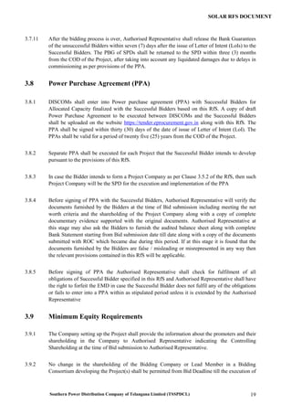 Southern Power Distribution Company of Telangana Limited (TSSPDCL) 19
SOLAR RFS DOCUMENT
3.7.11 After the bidding process is over, Authorised Representative shall release the Bank Guarantees
of the unsuccessful Bidders within seven (7) days after the issue of Letter of Intent (LoIs) to the
Successful Bidders. The PBG of SPDs shall be returned to the SPD within three (3) months
from the COD of the Project, after taking into account any liquidated damages due to delays in
commissioning as per provisions of the PPA.
3.8 Power Purchase Agreement (PPA)
3.8.1 DISCOMs shall enter into Power purchase agreement (PPA) with Successful Bidders for
Allocated Capacity finalized with the Successful Bidders based on this RfS. A copy of draft
Power Purchase Agreement to be executed between DISCOMs and the Successful Bidders
shall be uploaded on the website https://tender.eprocurement.gov.in along with this RfS. The
PPA shall be signed within thirty (30) days of the date of issue of Letter of Intent (LoI). The
PPAs shall be valid for a period of twenty five (25) years from the COD of the Project.
3.8.2 Separate PPA shall be executed for each Project that the Successful Bidder intends to develop
pursuant to the provisions of this RfS.
3.8.3 In case the Bidder intends to form a Project Company as per Clause 3.5.2 of the RfS, then such
Project Company will be the SPD for the execution and implementation of the PPA
3.8.4 Before signing of PPA with the Successful Bidders, Authorised Representative will verify the
documents furnished by the Bidders at the time of Bid submission including meeting the net
worth criteria and the shareholding of the Project Company along with a copy of complete
documentary evidence supported with the original documents. Authorised Representative at
this stage may also ask the Bidders to furnish the audited balance sheet along with complete
Bank Statement starting from Bid submission date till date along with a copy of the documents
submitted with ROC which became due during this period. If at this stage it is found that the
documents furnished by the Bidders are false / misleading or misrepresented in any way then
the relevant provisions contained in this RfS will be applicable.
3.8.5 Before signing of PPA the Authorised Representative shall check for fulfilment of all
obligations of Successful Bidder specified in this RfS and Authorised Representative shall have
the right to forfeit the EMD in case the Successful Bidder does not fulfil any of the obligations
or fails to enter into a PPA within as stipulated period unless it is extended by the Authorised
Representative
3.9 Minimum Equity Requirements
3.9.1 The Company setting up the Project shall provide the information about the promoters and their
shareholding in the Company to Authorised Representative indicating the Controlling
Shareholding at the time of Bid submission to Authorised Representative.
3.9.2 No change in the shareholding of the Bidding Company or Lead Member in a Bidding
Consortium developing the Project(s) shall be permitted from Bid Deadline till the execution of
 