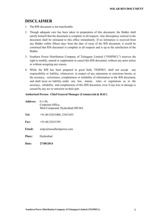 Southern Power Distribution Company of Telangana Limited (TSSPDCL) ii
SOLAR RFS DOCUMENT
DISCLAIMER
1. The RfS document is not transferable.
2. Though adequate care has been taken in preparation of this document, the Bidder shall
satisfy himself that the document is complete in all respects. Any discrepancy noticed in the
document shall be intimated to this office immediately. If no intimation is received from
any Bidder within fifteen days from the date of issue of the RfS document, it would be
construed that RfS document is complete in all respects and is up to the satisfaction of the
Bidder.
3. Southern Power Distribution Company of Telangana Limited (“TSSPDCL”) reserves the
right to modify, amend or supplement or cancel this RfS document, without any prior notice
or without assigning any reason.
4. While the RfS has been prepared in good faith, TSSPDCL shall not accept any
responsibility or liability, whatsoever, in respect of any statements or omissions herein, or
the accuracy, correctness, completeness or reliability of information in the RfS document,
and shall incur no liability under any law, statute, rules or regulations as to the
accuracy, reliability and completeness of this RfS document, even if any loss or damage is
caused by any act or omission on their part.
Authorised Person: Chief General Manager (Commercial & RAC)
Address: 6-1-50,
Corporate Office,
Mint Compound, Hyderabad-500 063.
Tel: +91-40-23431008, 23431453
Fax: +91-40-23431395
Email: seipc@tssouthernpower.com
Place: Hyderabad
Date: 27/08/2014
 