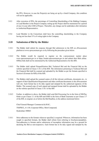 Southern Power Distribution Company of Telangana Limited (TSSPDCL) 20
SOLAR RFS DOCUMENT
the PPA. However, in case the Project(s) are being set up by a listed Company, this condition
will not be applicable.
3.9.3 After execution of PPA, the percentage of Controlling Shareholding of the Bidding Company
or Lead Member in the Project Company setting up the Project shall be maintained for a period
of one (1) year after COD of Project. Thereafter, any change can be undertaken after intimation
to Authorised Representative.
3.9.4 Lead Member in the Consortium shall have the controlling shareholding in the Company
having not less than 51% of voting rights in the Company
3.10 Submission of Bid by the Bidder
3.10.1 The Bidder shall submit his response through Bid submission to the RfS on eProcurement
platform at www.eprocurement.gov.in by following the procedure given below.
3.10.2 The Bidder would be required to register on the e-procurement market place
www.eprocurement.gov.in or https://tender.eprocurement.gov.in and submit their Bids online.
Offline bids shall not be entertained by the Authorised Representative for this RfS.
3.10.3 The Bidder shall upload Prequalification Bid, Technical Bid and the Financial Bid on the
website specified in Clause 3.10.1 of the RfS. The information pertaining to Technical Bid and
the Financial Bid shall be scanned and uploaded by the Bidder as per the formats specified in
Section 6 (Formats for RfS) of this RfS.
3.10.4 The Bidders shall upload the scanned copies of all the relevant certificates, documents etc., in
support of their Qualification Requirement and other certificate/documents in the eProcurement
web site. Each format has to be duly signed and stamped by the authorised signatory of the
Bidder. The scanned copy of such signed and stamped format shall be uploaded by the Bidder
on the website specified in Clause 3.10.1 of the RfS
3.10.5 Further, in addition to above, the Bidder shall send Bid Processing Fee in the form of DD/Pay
Order as per Clause 3.1 of the RfS and EMD in the form of Bank Guarantee as per Clause 3.7
of the RfS, in original, on or before the Bid Deadline, to the address mentioned below:
Chief General Manager/ Commercial & RAC,
TSSPDCL, 6-1-50, Corporate Office, Mint Compound,
Hyderabad, 500063
3.10.1 Strict adherence to the formats wherever specified, is required. Wherever, information has been
sought in specified formats, the Bidder shall refrain from referring to brochures/pamphlets.
Non-adherence to formats and/or submission of incomplete information may be a ground for
declaring the Bid as non-responsive. Each format has to be duly signed and stamped by the
 