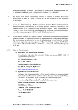 Southern Power Distribution Company of Telangana Limited (TSSPDCL) 21
SOLAR RFS DOCUMENT
authorised signatory of the Bidder. The scanned copy of such signed and stamped format shall
be uploaded by the Bidder on the website specified in Clause 3.10.1 of the RfS
3.10.2 The Bidder shall furnish documentary evidence in support of meeting Qualification
Requirements set forth in Clause 3.5 of the RfS to the satisfaction of the Authorised
Representative
3.10.3 In case of a Bid submitted by a Bidding Consortium, the Lead Member shall designate one
person to represent the Consortium in its dealings with the Authorised Representative. The
person designated by the Lead Member shall be authorised through a Board Resolution (as per
Format 6.4 of the RfS to perform all tasks including, but not limited to providing information,
responding to enquiries, signing of Bid on behalf of the Consortium, etc.
3.10.4 In case of a Bid submitted by a Bidding Company, the Bidding Company should designate one
person to represent the Bidding Company in its dealings with the Authorised Representative.
The person should be authorised to perform all tasks including, but not limited to providing
information, responding to queries, signing of Bid etc. The Bidding Company should submit,
along with the Bid, a Board Resolution (as per Format 6.4 of the RfS), authorizing the signatory
of the Bid
3.10.5 Steps for eProcurement
1) Registration with eProcurement platform:
For registration and online Bid submission Bidders may contact HELP DESK of
Vayam Technologies Limited
M/s Vayam Technologies Ltd.,
Plot No.107, 1st
Floor,
Lumbini Enclave, Near Hotel Urvasi,
Opp. NIMS, Panjagutta, Hyderabad
https://tender.eprocurement.gov.in.
2) Digital Certificate authentication:
The Bidder shall authenticate the bid with his Digital Certificate for submitting the Bid
electronically on eProcurement platform and the Bids not authenticated by Digital
Certificate of the Bidder will not be accepted on the eProcurement platform.
For obtaining Digital Signature Certificate, the Bidder may contact:
Andhra Pradesh Technology Services Limited
BRKR Bhavan, B-Block
Tankbund Road , Hyderabad-500022
Phone: +91-40-23220305
Fax +91-40-23228057
(OR)
 