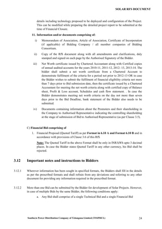 Southern Power Distribution Company of Telangana Limited (TSSPDCL) 24
SOLAR RFS DOCUMENT
details including technology proposed to be deployed and configuration of the Project.
This can be modified while preparing the detailed project report to be submitted at the
time of Financial Closure.
11. Information and/or documents comprising of:
i) Memorandum of Association, Article of Association, Certificate of Incorporation
(if applicable) of Bidding Company / all member companies of Bidding
Consortium.
ii) Copy of the RfS document along with all amendments and clarifications, duly
stamped and signed on each page by the Authorised Signatory of the Bidder.
iii) Net Worth certificate issued by Chartered Accountant along with Certified copies
of annual audited accounts for the years 2010-11, 2011-12, 2012- 13, 2013-14. The
bidder shall submit a net worth certificate from a Chartered Account to
demonstrate fulfilment of the criteria for a period not prior to 2012-13 OR in case
the Bidder wishes to submit the fulfilment of financial eligibility criteria not more
than 7 days prior to Bid submission date, then the certificate issued by a Chartered
Accountant for meeting the net worth criteria along with certified copy of Balance
sheet, Profit & Loss account, Schedules and cash flow statement. . In case the
Bidder demonstrates meeting net worth criteria on the day not more than seven
days prior to the Bid Deadline, bank statement of the Bidder also needs to be
submitted.
iv) Documents containing information about the Promoters and their shareholding in
the Company to Authorised Representative indicating the controlling shareholding
at the stage of submission of Bid to Authorised Representative (as per Clause 3.5).
C) Financial Bid comprising of
1. Financial Proposal (Quoted Tariff) as per Format in 6.10 A and Format 6.10 B and in
accordance with provisions of Clause 3.6 of this RfS
Note: The Quoted Tariff in the above Format shall be only in INR/kWh upto 3 decimal
places. In case the Bidder states Quoted Tariff in any other currency, his Bid shall be
rejected.
3.12 Important notes and instructions to Bidders
3.12.1 Wherever information has been sought in specified formats, the Bidders shall fill in the details
as per the prescribed formats and shall refrain from any deviations and referring to any other
document for providing any information required in the prescribed format.
3.12.2 More than one Bid can be submitted by the Bidder for development of Solar Projects. However,
in case of multiple Bids by the same Bidder, the following conditions apply:
a. Any Bid shall comprise of a single Technical Bid and a single Financial Bid
 
