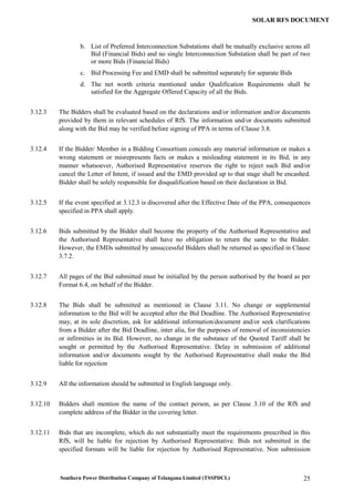 Southern Power Distribution Company of Telangana Limited (TSSPDCL) 25
SOLAR RFS DOCUMENT
b. List of Preferred Interconnection Substations shall be mutually exclusive across all
Bid (Financial Bids) and no single Interconnection Substation shall be part of two
or more Bids (Financial Bids)
c. Bid Processing Fee and EMD shall be submitted separately for separate Bids
d. The net worth criteria mentioned under Qualification Requirements shall be
satisfied for the Aggregate Offered Capacity of all the Bids.
3.12.3 The Bidders shall be evaluated based on the declarations and/or information and/or documents
provided by them in relevant schedules of RfS. The information and/or documents submitted
along with the Bid may be verified before signing of PPA in terms of Clause 3.8.
3.12.4 If the Bidder/ Member in a Bidding Consortium conceals any material information or makes a
wrong statement or misrepresents facts or makes a misleading statement in its Bid, in any
manner whatsoever, Authorised Representative reserves the right to reject such Bid and/or
cancel the Letter of Intent, if issued and the EMD provided up to that stage shall be encashed.
Bidder shall be solely responsible for disqualification based on their declaration in Bid.
3.12.5 If the event specified at 3.12.3 is discovered after the Effective Date of the PPA, consequences
specified in PPA shall apply.
3.12.6 Bids submitted by the Bidder shall become the property of the Authorised Representative and
the Authorised Representative shall have no obligation to return the same to the Bidder.
However, the EMDs submitted by unsuccessful Bidders shall be returned as specified in Clause
3.7.2.
3.12.7 All pages of the Bid submitted must be initialled by the person authorised by the board as per
Format 6.4, on behalf of the Bidder.
3.12.8 The Bids shall be submitted as mentioned in Clause 3.11. No change or supplemental
information to the Bid will be accepted after the Bid Deadline. The Authorised Representative
may, at its sole discretion, ask for additional information/document and/or seek clarifications
from a Bidder after the Bid Deadline, inter alia, for the purposes of removal of inconsistencies
or infirmities in its Bid. However, no change in the substance of the Quoted Tariff shall be
sought or permitted by the Authorised Representative. Delay in submission of additional
information and/or documents sought by the Authorised Representative shall make the Bid
liable for rejection
3.12.9 All the information should be submitted in English language only.
3.12.10 Bidders shall mention the name of the contact person, as per Clause 3.10 of the RfS and
complete address of the Bidder in the covering letter.
3.12.11 Bids that are incomplete, which do not substantially meet the requirements prescribed in this
RfS, will be liable for rejection by Authorised Representative. Bids not submitted in the
specified formats will be liable for rejection by Authorised Representative. Non submission
 