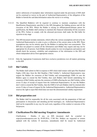 Southern Power Distribution Company of Telangana Limited (TSSPDCL) 26
SOLAR RFS DOCUMENT
and/or submission of incomplete data/ information required under the provisions of RfS shall
not be construed as waiver on the part of Authorised Representative of the obligation of the
Bidder to furnish the said data/information unless the waiver is in writing.
3.12.12 The Qualified Bidder(s) will be required to continue to maintain compliance with the
Qualification Requirements specified in this RfS throughout the bidding process and till the
execution of the PPA. Where the Bidder is relying on affiliate/parent/ultimate parent for
qualification, the Bidder shall continue to maintain this financial relationship till the execution
of the PPA. Failure to comply with the aforesaid provisions shall make the Bid liable for
rejection at any stage
3.12.13 This RfS document includes statements, which reflect the various assumptions arrived at by the
Authorised Representative in order to give a reflection of the current status in the RfS. These
assumptions may not be entirely upon by the Bidders in making their own assessments. This
RfS does not purport to contain all the information each Bidder may require and may not be
appropriate for all persons. Each Bidder should conduct its own investigations and analysis and
should check the accuracy, reliability and completeness of the information in this RfS and
obtain independent advice from appropriate sources.
3.12.14 Only the Appropriate Commission shall have exclusive jurisdiction over all matters pertaining
to this RfS
3.13 Bid Validity
The Bidder shall submit its Bid in response to RfS which shall remain valid upto One Hundred
Eighty (180) days from the Bid Deadline (“Bid Validity”). Authorised Representative may
request the Bidders for extension of Bid Validity and correspondingly EMD. In case the
Bidders agree to extend the Bid Validity, then such Bidders shall furnish undertaking for
extension of Bid Validity and also the extension of EMD reflecting the new Bid Validity within
seven (7) days of receipt of request from the Authorised Representative. In case the Bidders
don’t wish to extend the Bid Validity, then the EMD of all such Bidders shall be returned after
seven (7) days of issue of request by the Authorised Representative. Authorised Representative
reserves the right to reject Bid which does not meet the aforementioned validity requirement
3.14 Bid preparation cost
The Bidder shall be responsible for all the costs associated with the preparation of Bid and
participation in discussions and attending pre-bid meeting(s), etc. Authorised Representative
shall not be responsible in any way for such costs, regardless of the conduct or outcome of the
bid process.
3.15 Clarifications/Pre Bid meeting/ Enquires/ Amendments
Clarifications / Doubts, if any, on RfS document shall be e-mailed to
seipc@tssouthernpower.com by 05-09-2014, 17:00 Hrs. Bidders are requested to remain
updated with the website. If necessary, amendments shall be issued by Authorised
 