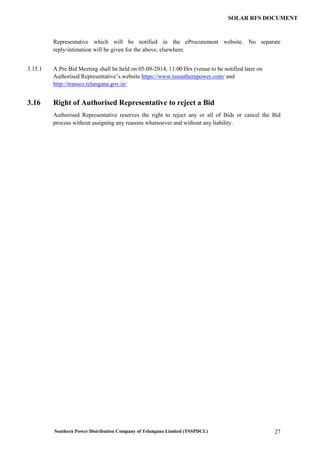 Southern Power Distribution Company of Telangana Limited (TSSPDCL) 27
SOLAR RFS DOCUMENT
Representative which will be notified in the eProcurement website. No separate
reply/intimation will be given for the above, elsewhere.
3.15.1 A Pre Bid Meeting shall be held on 05-09-2014, 11:00 Hrs (venue to be notified later on
Authorised Representative’s website https://www.tssouthernpower.com/ and
http://transco.telangana.gov.in/
3.16 Right of Authorised Representative to reject a Bid
Authorised Representative reserves the right to reject any or all of Bids or cancel the Bid
process without assigning any reasons whatsoever and without any liability.
 