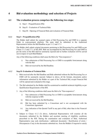 Southern Power Distribution Company of Telangana Limited (TSSPDCL) 28
SOLAR RFS DOCUMENT
4 Bid evaluation methodology and selection of Projects
4.1 The evaluation process comprises the following two steps:
A. Step I – Prequalification (PQ)
B. Step II – Evaluation of Technical Bids
C. Step III – Opening of Financial Bids and evaluation of Financial Bids
4.1.1 Step I – Prequalification (PQ)
The Bidder shall submit the scanned copies of Bid Processing Fee and EMD in a separate
folder in e-procurement platform. The same shall be submitted to the Authorised
Representative before the Bid Deadline as per 3.1.2 and 3.7.1
The Bidder shall submit original documents pertaining to Bid Processing Fee and EMD as per
Clause 3.1.2 and 3.7.1 of this RfS. Bids not accompanied by Bid Processing Fee and EMD as
per the terms of the RfS shall be summarily rejected and no further evaluation will be carried
out in respect of such Bids/Bidders
Any of the following conditions shall cause the Bid to be “Non-responsive”:
i) Non submission of Bid Processing Fee or EMD in acceptable form/amount along
with the Bid
ii) Bids not received by the Bid Deadline.
4.1.2 Step II- Evaluation of Technical Bids
1. Bids received after the Bid Deadline and Bids submitted without the Bid Processing Fee or
EMD will be summarily rejected. Subject to above, all the formats, documents and/or
information submitted by the Bidder as a part of the Technical Bid, except Financial Bid
will be opened and evaluated at this stage.
2. The Bid submitted by the Bidder shall be scrutinized to establish technical eligibility as per
Qualification Requirements of the RfS.
3. Any of the following conditions shall cause the Bid to be “Non-responsive”:
i) Non submission of Bid Processing Fee or EMD in acceptable form/amount along
with the response to RfS
ii) Bids not received by the Bid Deadline.
iii) Bid has been submitted by a Consortium and is not accompanied with the
Consortium Agreement.
iv) Any indication of the Quoted Tariff in any part of Bid, other than in the Financial
Bid
4. Subject to Clause 4.1.2 (3) above, Authorised Representative will examine all the
documents submitted by the Bidders and ascertain meeting of eligibility conditions
prescribed in the RfS. During the examination and evaluation of Bids, Authorised
Representative may seek clarifications / additional documents / Rectification of errors /
Discrepancies if any in the documents submitted etc. from the Bidders if required to satisfy
 