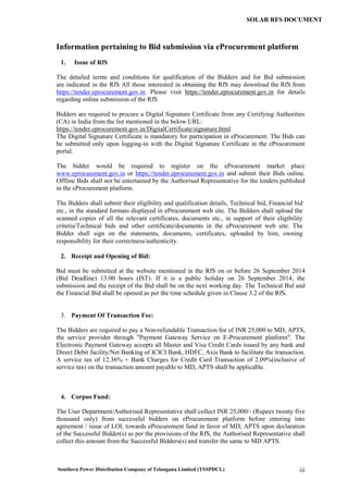 Southern Power Distribution Company of Telangana Limited (TSSPDCL) iii
SOLAR RFS DOCUMENT
Information pertaining to Bid submission via eProcurement platform
1. Issue of RfS
The detailed terms and conditions for qualification of the Bidders and for Bid submission
are indicated in the RfS All those interested in obtaining the RfS may download the RfS from
https://tender.eprocurement.gov.in. Please visit https://tender.eprocurement.gov.in for details
regarding online submission of the RfS
Bidders are required to procure a Digital Signature Certificate from any Certifying Authorities
(CA) in India from the list mentioned in the below URL:
https://tender.eprocurement.gov.in/DigitalCertificate/signature.html
The Digital Signature Certificate is mandatory for participation in eProcurement. The Bids can
be submitted only upon logging-in with the Digital Signature Certificate in the eProcurement
portal.
The bidder would be required to register on the eProcurement market place
www.eprocurement.gov.in or https://tender.eprocurement.gov.in and submit their Bids online.
Offline Bids shall not be entertained by the Authorised Representative for the tenders published
in the eProcurement platform.
The Bidders shall submit their eligibility and qualification details, Technical bid, Financial bid
etc., in the standard formats displayed in eProcurement web site. The Bidders shall upload the
scanned copies of all the relevant certificates, documents etc., in support of their eligibility
criteria/Technical bids and other certificate/documents in the eProcurement web site. The
Bidder shall sign on the statements, documents, certificates, uploaded by him, owning
responsibility for their correctness/authenticity.
2. Receipt and Opening of Bid:
Bid must be submitted at the website mentioned in the RfS on or before 26 September 2014
(Bid Deadline) 13:00 hours (IST). If it is a public holiday on 26 September 2014, the
submission and the receipt of the Bid shall be on the next working day. The Technical Bid and
the Financial Bid shall be opened as per the time schedule given in Clause 3.2 of the RfS.
3. Payment Of Transaction Fee:
The Bidders are required to pay a Non-refundable Transaction fee of INR 25,000 to MD, APTS,
the service provider through "Payment Gateway Service on E-Procurement platform". The
Electronic Payment Gateway accepts all Master and Visa Credit Cards issued by any bank and
Direct Debit facility/Net Banking of ICICI Bank, HDFC, Axis Bank to facilitate the transaction.
A service tax of 12.36% + Bank Charges for Credit Card Transaction of 2.09%(inclusive of
service tax) on the transaction amount payable to MD, APTS shall be applicable.
4. Corpus Fund:
The User Department/Authorised Representative shall collect INR 25,000/- (Rupees twenty five
thousand only) from successful bidders on eProcurement platform before entering into
agreement / issue of LOI, towards eProcurement fund in favor of MD, APTS upon declaration
of the Successful Bidder(s) as per the provisions of the RfS, the Authorised Representative shall
collect this amount from the Successful Bidders(s) and transfer the same to MD APTS.
 