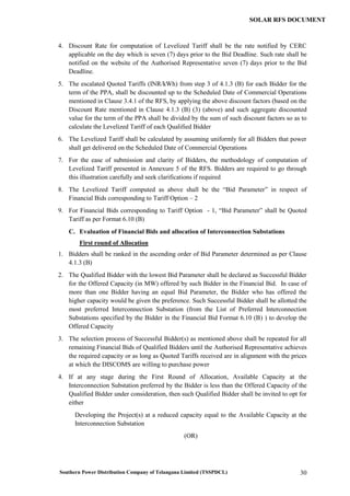 Southern Power Distribution Company of Telangana Limited (TSSPDCL) 30
SOLAR RFS DOCUMENT
4. Discount Rate for computation of Levelized Tariff shall be the rate notified by CERC
applicable on the day which is seven (7) days prior to the Bid Deadline. Such rate shall be
notified on the website of the Authorised Representative seven (7) days prior to the Bid
Deadline.
5. The escalated Quoted Tariffs (INR/kWh) from step 3 of 4.1.3 (B) for each Bidder for the
term of the PPA, shall be discounted up to the Scheduled Date of Commercial Operations
mentioned in Clause 3.4.1 of the RFS, by applying the above discount factors (based on the
Discount Rate mentioned in Clause 4.1.3 (B) (3) (above) and such aggregate discounted
value for the term of the PPA shall be divided by the sum of such discount factors so as to
calculate the Levelized Tariff of each Qualified Bidder
6. The Levelized Tariff shall be calculated by assuming uniformly for all Bidders that power
shall get delivered on the Scheduled Date of Commercial Operations
7. For the ease of submission and clarity of Bidders, the methodology of computation of
Levelized Tariff presented in Annexure 5 of the RFS. Bidders are required to go through
this illustration carefully and seek clarifications if required
8. The Levelized Tariff computed as above shall be the “Bid Parameter” in respect of
Financial Bids corresponding to Tariff Option – 2
9. For Financial Bids corresponding to Tariff Option - 1, “Bid Parameter” shall be Quoted
Tariff as per Format 6.10 (B)
C. Evaluation of Financial Bids and allocation of Interconnection Substations
First round of Allocation
1. Bidders shall be ranked in the ascending order of Bid Parameter determined as per Clause
4.1.3 (B)
2. The Qualified Bidder with the lowest Bid Parameter shall be declared as Successful Bidder
for the Offered Capacity (in MW) offered by such Bidder in the Financial Bid. In case of
more than one Bidder having an equal Bid Parameter, the Bidder who has offered the
higher capacity would be given the preference. Such Successful Bidder shall be allotted the
most preferred Interconnection Substation (from the List of Preferred Interconnection
Substations specified by the Bidder in the Financial Bid Format 6.10 (B) ) to develop the
Offered Capacity
3. The selection process of Successful Bidder(s) as mentioned above shall be repeated for all
remaining Financial Bids of Qualified Bidders until the Authorised Representative achieves
the required capacity or as long as Quoted Tariffs received are in alignment with the prices
at which the DISCOMS are willing to purchase power
4. If at any stage during the First Round of Allocation, Available Capacity at the
Interconnection Substation preferred by the Bidder is less than the Offered Capacity of the
Qualified Bidder under consideration, then such Qualified Bidder shall be invited to opt for
either
Developing the Project(s) at a reduced capacity equal to the Available Capacity at the
Interconnection Substation
(OR)
 
