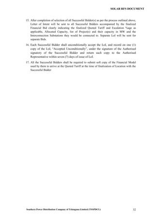 Southern Power Distribution Company of Telangana Limited (TSSPDCL) 32
SOLAR RFS DOCUMENT
15. After completion of selection of all Successful Bidder(s) as per the process outlined above,
Letter of Intent will be sent to all Successful Bidders accompanied by the finalized
Financial Bid clearly indicating the finalized Quoted Tariff and Escalation %age as
applicable, Allocated Capacity, list of Project(s) and their capacity in MW and the
Interconnection Substations they would be connected to. Separate LoI will be sent for
separate Bids.
16. Each Successful Bidder shall unconditionally accept the LoI, and record on one (1)
copy of the LoI, “Accepted Unconditionally”, under the signature of the Authorised
signatory of the Successful Bidder and return such copy to the Authorised
Representative within seven (7) days of issue of LoI.
17. All the Successful Bidders shall be required to submit soft copy of the Financial Model
used by them to arrive at the Quoted Tariff at the time of finalization of Location with the
Successful Bidder
 