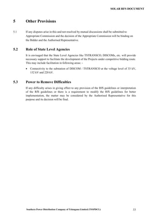 Southern Power Distribution Company of Telangana Limited (TSSPDCL) 33
SOLAR RFS DOCUMENT
5 Other Provisions
5.1 If any disputes arise in this and not resolved by mutual discussions shall be submitted to
Appropriate Commission and the decision of the Appropriate Commission will be binding on
the Bidder and the Authorised Representative.
5.2 Role of State Level Agencies
It is envisaged that the State Level Agencies like TSTRANSCO, DISCOMs, etc. will provide
necessary support to facilitate the development of the Projects under competitive bidding route.
This may include facilitation in following areas: -
 Connectivity to the substation of DISCOM / TSTRANSCO at the voltage level of 33 kV,
132 kV and 220 kV.
5.3 Power to Remove Difficulties
If any difficulty arises in giving effect to any provision of the RfS guidelines or interpretation
of the RfS guidelines or there is a requirement to modify the RfS guidelines for better
implementation, the matter may be considered by the Authorised Representative for this
purpose and its decision will be final.
 