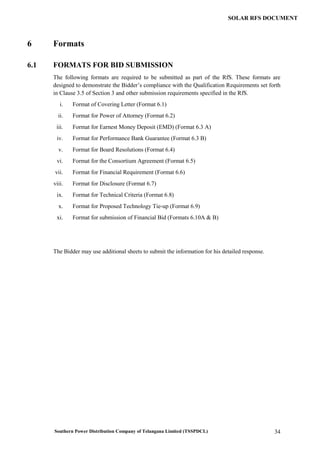 Southern Power Distribution Company of Telangana Limited (TSSPDCL) 34
SOLAR RFS DOCUMENT
6 Formats
6.1 FORMATS FOR BID SUBMISSION
The following formats are required to be submitted as part of the RfS. These formats are
designed to demonstrate the Bidder’s compliance with the Qualification Requirements set forth
in Clause 3.5 of Section 3 and other submission requirements specified in the RfS.
i. Format of Covering Letter (Format 6.1)
ii. Format for Power of Attorney (Format 6.2)
iii. Format for Earnest Money Deposit (EMD) (Format 6.3 A)
iv. Format for Performance Bank Guarantee (Format 6.3 B)
v. Format for Board Resolutions (Format 6.4)
vi. Format for the Consortium Agreement (Format 6.5)
vii. Format for Financial Requirement (Format 6.6)
viii. Format for Disclosure (Format 6.7)
ix. Format for Technical Criteria (Format 6.8)
x. Format for Proposed Technology Tie-up (Format 6.9)
xi. Format for submission of Financial Bid (Formats 6.10A & B)
The Bidder may use additional sheets to submit the information for his detailed response.
 